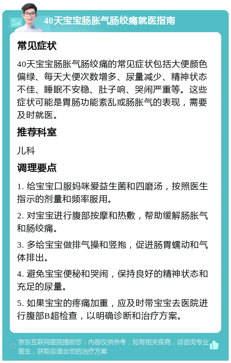 40天宝宝肠胀气肠绞痛就医指南 常见症状 40天宝宝肠胀气肠绞痛的常见症状包括大便颜色偏绿、每天大便次数增多、尿量减少、精神状态不佳、睡眠不安稳、肚子响、哭闹严重等。这些症状可能是胃肠功能紊乱或肠胀气的表现，需要及时就医。 推荐科室 儿科 调理要点 1. 给宝宝口服妈咪爱益生菌和四磨汤，按照医生指示的剂量和频率服用。 2. 对宝宝进行腹部按摩和热敷，帮助缓解肠胀气和肠绞痛。 3. 多给宝宝做排气操和竖抱，促进肠胃蠕动和气体排出。 4. 避免宝宝便秘和哭闹，保持良好的精神状态和充足的尿量。 5. 如果宝宝的疼痛加重，应及时带宝宝去医院进行腹部B超检查，以明确诊断和治疗方案。