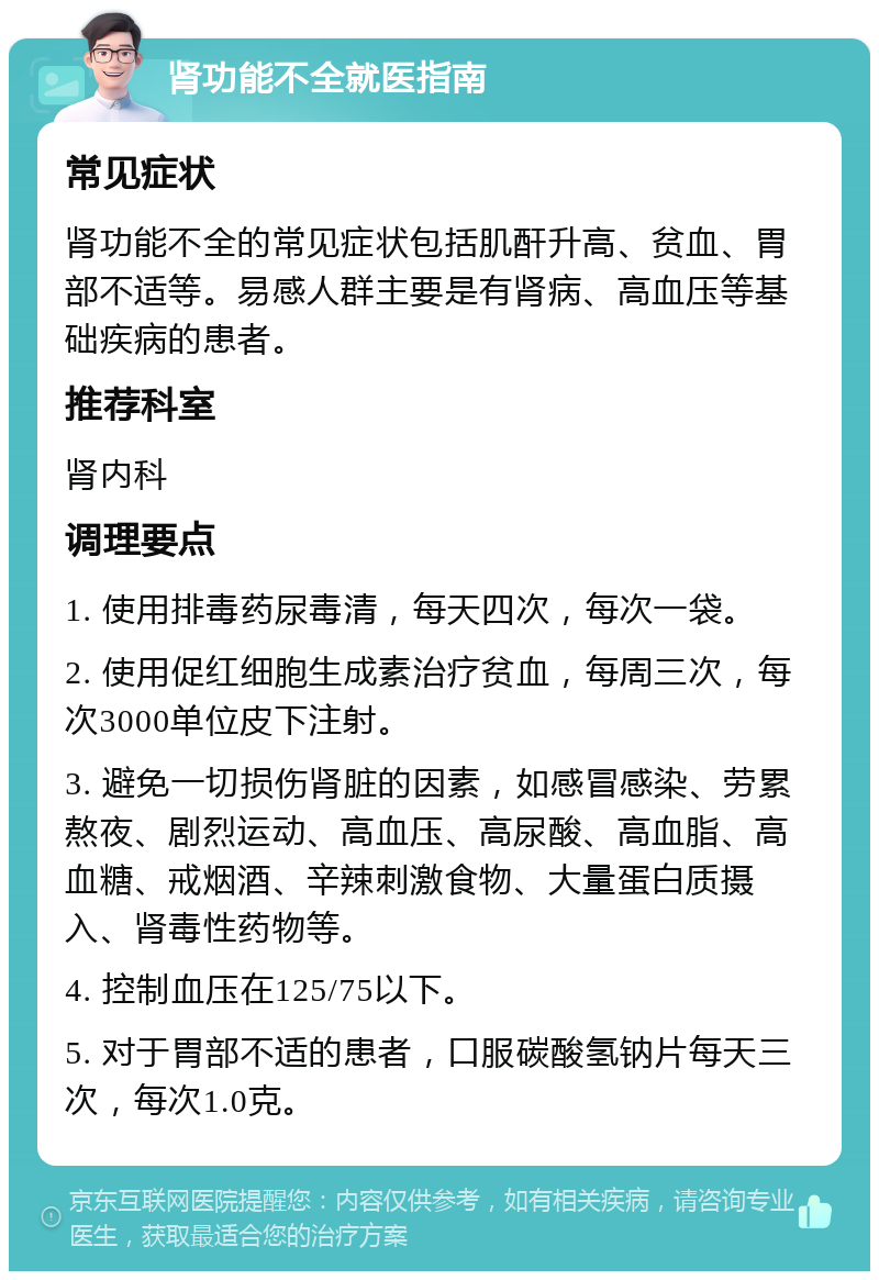 肾功能不全就医指南 常见症状 肾功能不全的常见症状包括肌酐升高、贫血、胃部不适等。易感人群主要是有肾病、高血压等基础疾病的患者。 推荐科室 肾内科 调理要点 1. 使用排毒药尿毒清，每天四次，每次一袋。 2. 使用促红细胞生成素治疗贫血，每周三次，每次3000单位皮下注射。 3. 避免一切损伤肾脏的因素，如感冒感染、劳累熬夜、剧烈运动、高血压、高尿酸、高血脂、高血糖、戒烟酒、辛辣刺激食物、大量蛋白质摄入、肾毒性药物等。 4. 控制血压在125/75以下。 5. 对于胃部不适的患者，口服碳酸氢钠片每天三次，每次1.0克。