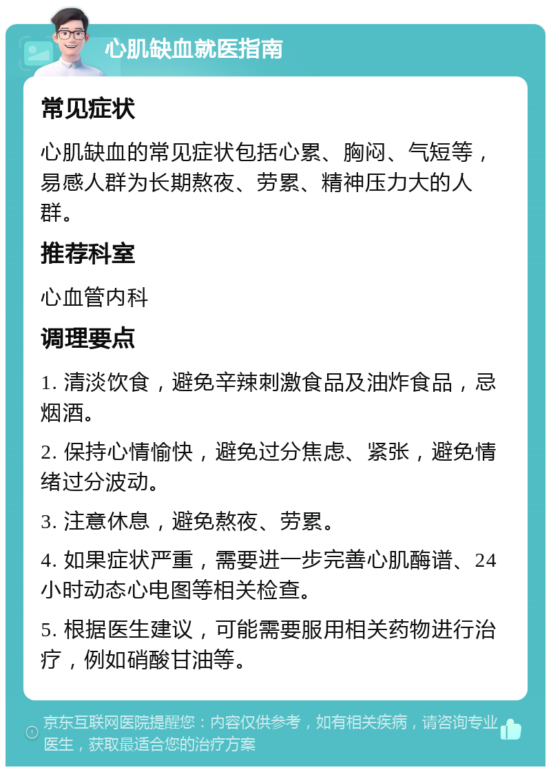 心肌缺血就医指南 常见症状 心肌缺血的常见症状包括心累、胸闷、气短等，易感人群为长期熬夜、劳累、精神压力大的人群。 推荐科室 心血管内科 调理要点 1. 清淡饮食，避免辛辣刺激食品及油炸食品，忌烟酒。 2. 保持心情愉快，避免过分焦虑、紧张，避免情绪过分波动。 3. 注意休息，避免熬夜、劳累。 4. 如果症状严重，需要进一步完善心肌酶谱、24小时动态心电图等相关检查。 5. 根据医生建议，可能需要服用相关药物进行治疗，例如硝酸甘油等。