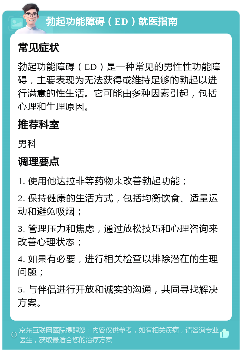 勃起功能障碍（ED）就医指南 常见症状 勃起功能障碍（ED）是一种常见的男性性功能障碍，主要表现为无法获得或维持足够的勃起以进行满意的性生活。它可能由多种因素引起，包括心理和生理原因。 推荐科室 男科 调理要点 1. 使用他达拉非等药物来改善勃起功能； 2. 保持健康的生活方式，包括均衡饮食、适量运动和避免吸烟； 3. 管理压力和焦虑，通过放松技巧和心理咨询来改善心理状态； 4. 如果有必要，进行相关检查以排除潜在的生理问题； 5. 与伴侣进行开放和诚实的沟通，共同寻找解决方案。