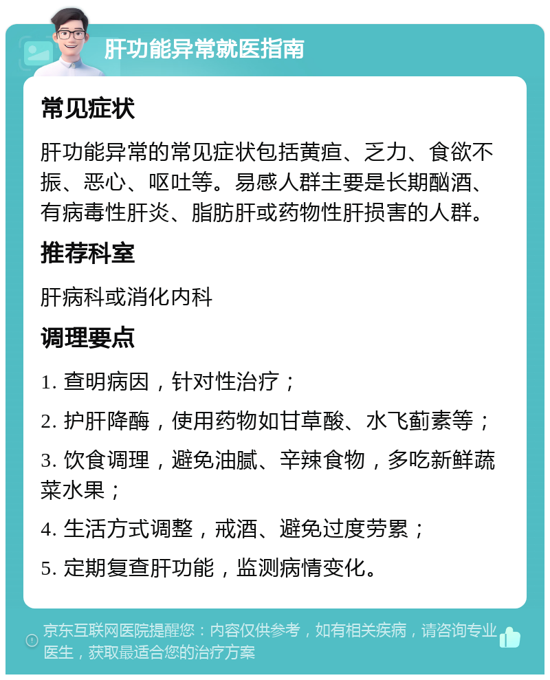 肝功能异常就医指南 常见症状 肝功能异常的常见症状包括黄疸、乏力、食欲不振、恶心、呕吐等。易感人群主要是长期酗酒、有病毒性肝炎、脂肪肝或药物性肝损害的人群。 推荐科室 肝病科或消化内科 调理要点 1. 查明病因，针对性治疗； 2. 护肝降酶，使用药物如甘草酸、水飞蓟素等； 3. 饮食调理，避免油腻、辛辣食物，多吃新鲜蔬菜水果； 4. 生活方式调整，戒酒、避免过度劳累； 5. 定期复查肝功能，监测病情变化。