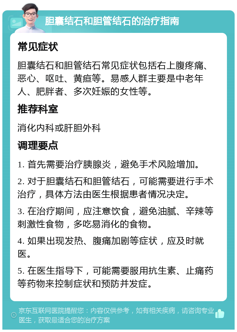 胆囊结石和胆管结石的治疗指南 常见症状 胆囊结石和胆管结石常见症状包括右上腹疼痛、恶心、呕吐、黄疸等。易感人群主要是中老年人、肥胖者、多次妊娠的女性等。 推荐科室 消化内科或肝胆外科 调理要点 1. 首先需要治疗胰腺炎，避免手术风险增加。 2. 对于胆囊结石和胆管结石，可能需要进行手术治疗，具体方法由医生根据患者情况决定。 3. 在治疗期间，应注意饮食，避免油腻、辛辣等刺激性食物，多吃易消化的食物。 4. 如果出现发热、腹痛加剧等症状，应及时就医。 5. 在医生指导下，可能需要服用抗生素、止痛药等药物来控制症状和预防并发症。