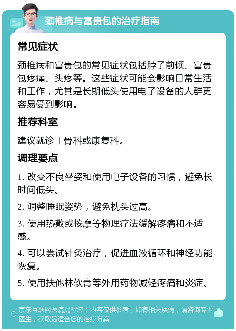 颈椎病与富贵包的治疗指南 常见症状 颈椎病和富贵包的常见症状包括脖子前倾、富贵包疼痛、头疼等。这些症状可能会影响日常生活和工作，尤其是长期低头使用电子设备的人群更容易受到影响。 推荐科室 建议就诊于骨科或康复科。 调理要点 1. 改变不良坐姿和使用电子设备的习惯，避免长时间低头。 2. 调整睡眠姿势，避免枕头过高。 3. 使用热敷或按摩等物理疗法缓解疼痛和不适感。 4. 可以尝试针灸治疗，促进血液循环和神经功能恢复。 5. 使用扶他林软膏等外用药物减轻疼痛和炎症。