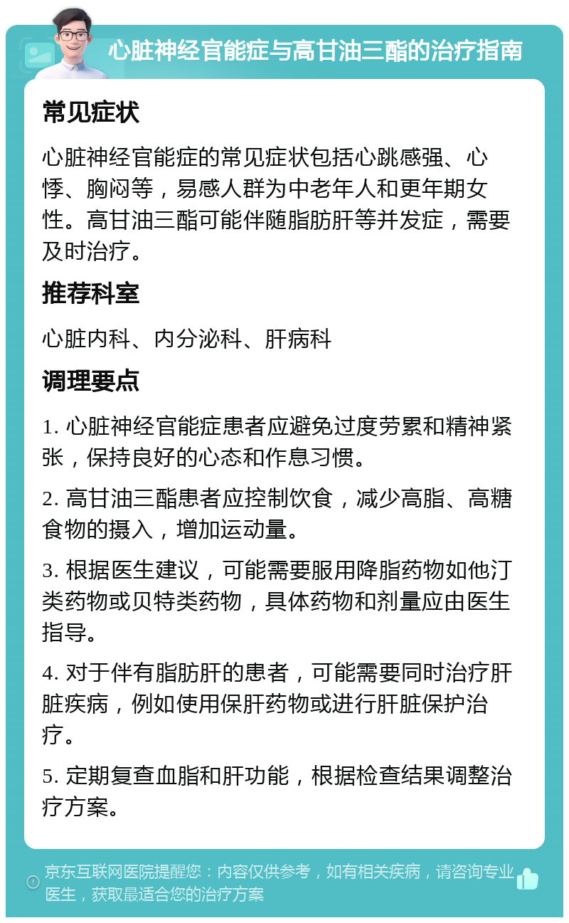 心脏神经官能症与高甘油三酯的治疗指南 常见症状 心脏神经官能症的常见症状包括心跳感强、心悸、胸闷等，易感人群为中老年人和更年期女性。高甘油三酯可能伴随脂肪肝等并发症，需要及时治疗。 推荐科室 心脏内科、内分泌科、肝病科 调理要点 1. 心脏神经官能症患者应避免过度劳累和精神紧张，保持良好的心态和作息习惯。 2. 高甘油三酯患者应控制饮食，减少高脂、高糖食物的摄入，增加运动量。 3. 根据医生建议，可能需要服用降脂药物如他汀类药物或贝特类药物，具体药物和剂量应由医生指导。 4. 对于伴有脂肪肝的患者，可能需要同时治疗肝脏疾病，例如使用保肝药物或进行肝脏保护治疗。 5. 定期复查血脂和肝功能，根据检查结果调整治疗方案。