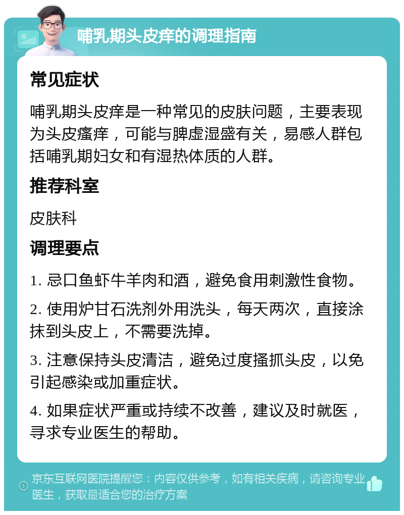 哺乳期头皮痒的调理指南 常见症状 哺乳期头皮痒是一种常见的皮肤问题，主要表现为头皮瘙痒，可能与脾虚湿盛有关，易感人群包括哺乳期妇女和有湿热体质的人群。 推荐科室 皮肤科 调理要点 1. 忌口鱼虾牛羊肉和酒，避免食用刺激性食物。 2. 使用炉甘石洗剂外用洗头，每天两次，直接涂抹到头皮上，不需要洗掉。 3. 注意保持头皮清洁，避免过度搔抓头皮，以免引起感染或加重症状。 4. 如果症状严重或持续不改善，建议及时就医，寻求专业医生的帮助。