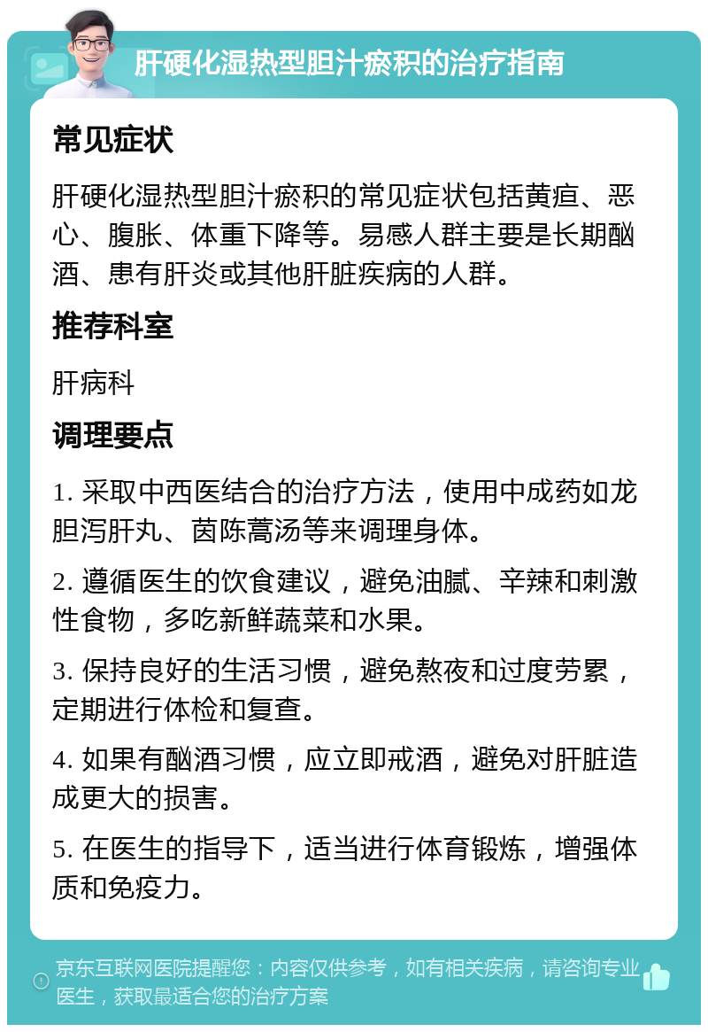 肝硬化湿热型胆汁瘀积的治疗指南 常见症状 肝硬化湿热型胆汁瘀积的常见症状包括黄疸、恶心、腹胀、体重下降等。易感人群主要是长期酗酒、患有肝炎或其他肝脏疾病的人群。 推荐科室 肝病科 调理要点 1. 采取中西医结合的治疗方法，使用中成药如龙胆泻肝丸、茵陈蒿汤等来调理身体。 2. 遵循医生的饮食建议，避免油腻、辛辣和刺激性食物，多吃新鲜蔬菜和水果。 3. 保持良好的生活习惯，避免熬夜和过度劳累，定期进行体检和复查。 4. 如果有酗酒习惯，应立即戒酒，避免对肝脏造成更大的损害。 5. 在医生的指导下，适当进行体育锻炼，增强体质和免疫力。