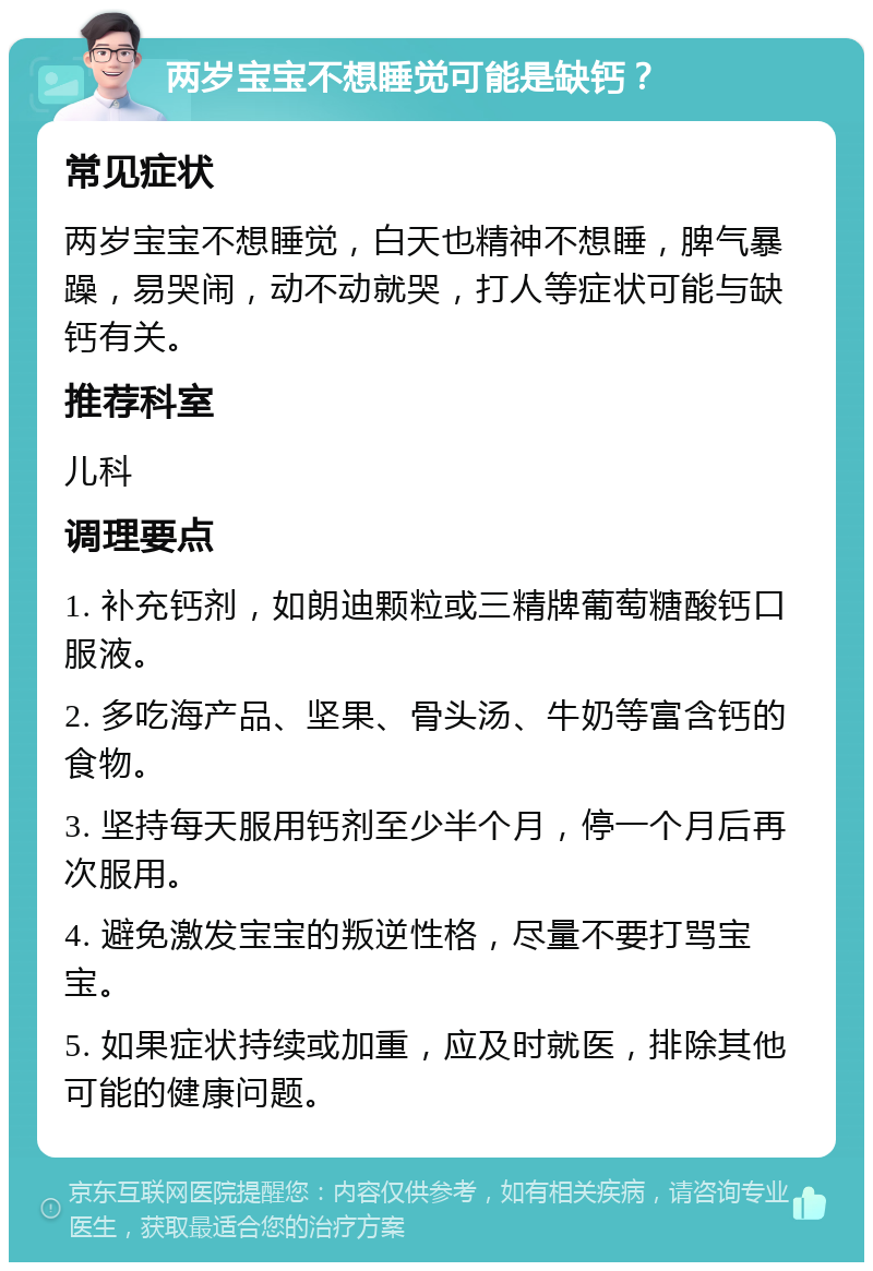 两岁宝宝不想睡觉可能是缺钙？ 常见症状 两岁宝宝不想睡觉，白天也精神不想睡，脾气暴躁，易哭闹，动不动就哭，打人等症状可能与缺钙有关。 推荐科室 儿科 调理要点 1. 补充钙剂，如朗迪颗粒或三精牌葡萄糖酸钙口服液。 2. 多吃海产品、坚果、骨头汤、牛奶等富含钙的食物。 3. 坚持每天服用钙剂至少半个月，停一个月后再次服用。 4. 避免激发宝宝的叛逆性格，尽量不要打骂宝宝。 5. 如果症状持续或加重，应及时就医，排除其他可能的健康问题。