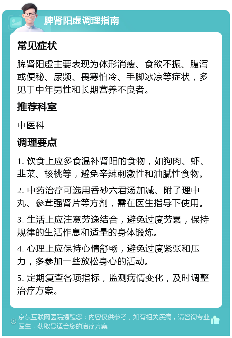 脾肾阳虚调理指南 常见症状 脾肾阳虚主要表现为体形消瘦、食欲不振、腹泻或便秘、尿频、畏寒怕冷、手脚冰凉等症状，多见于中年男性和长期营养不良者。 推荐科室 中医科 调理要点 1. 饮食上应多食温补肾阳的食物，如狗肉、虾、韭菜、核桃等，避免辛辣刺激性和油腻性食物。 2. 中药治疗可选用香砂六君汤加减、附子理中丸、参茸强肾片等方剂，需在医生指导下使用。 3. 生活上应注意劳逸结合，避免过度劳累，保持规律的生活作息和适量的身体锻炼。 4. 心理上应保持心情舒畅，避免过度紧张和压力，多参加一些放松身心的活动。 5. 定期复查各项指标，监测病情变化，及时调整治疗方案。