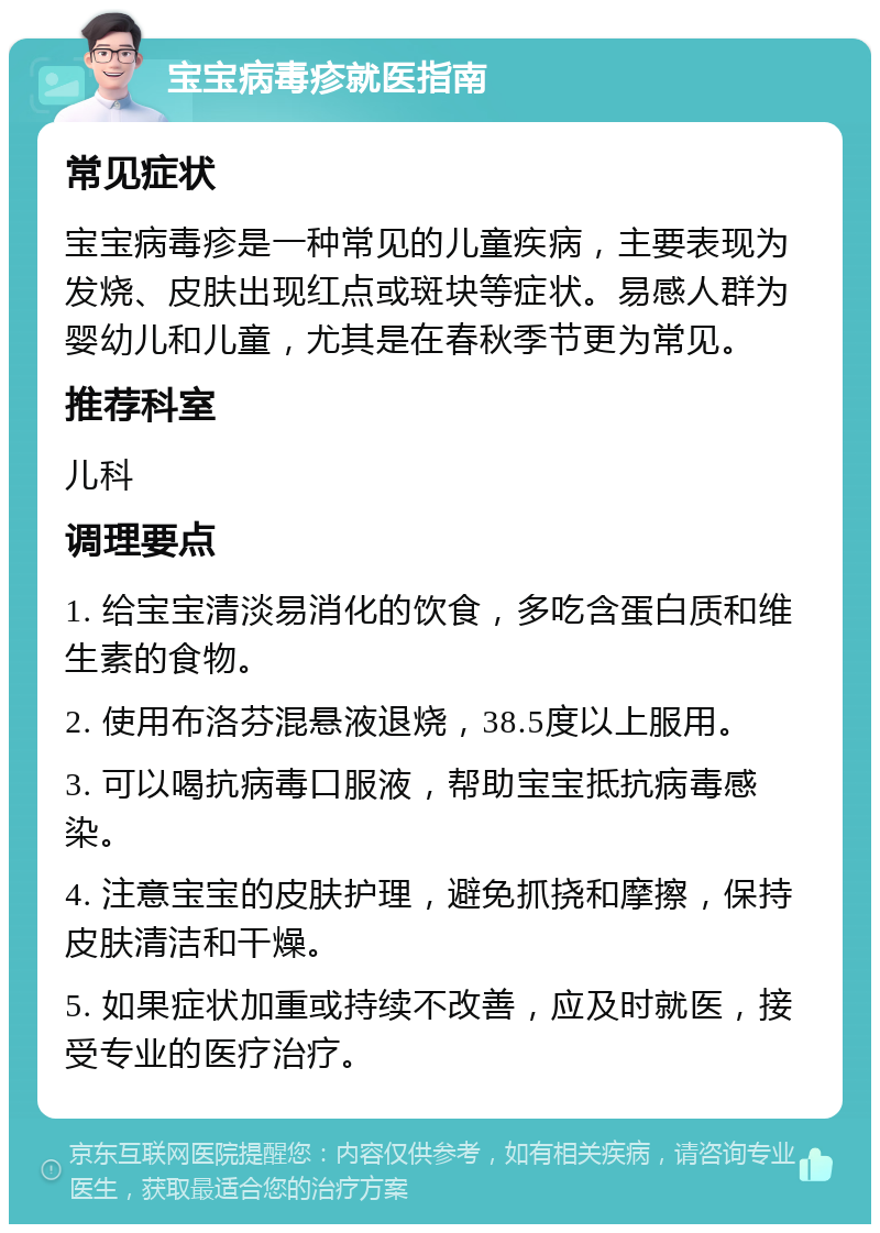 宝宝病毒疹就医指南 常见症状 宝宝病毒疹是一种常见的儿童疾病，主要表现为发烧、皮肤出现红点或斑块等症状。易感人群为婴幼儿和儿童，尤其是在春秋季节更为常见。 推荐科室 儿科 调理要点 1. 给宝宝清淡易消化的饮食，多吃含蛋白质和维生素的食物。 2. 使用布洛芬混悬液退烧，38.5度以上服用。 3. 可以喝抗病毒口服液，帮助宝宝抵抗病毒感染。 4. 注意宝宝的皮肤护理，避免抓挠和摩擦，保持皮肤清洁和干燥。 5. 如果症状加重或持续不改善，应及时就医，接受专业的医疗治疗。