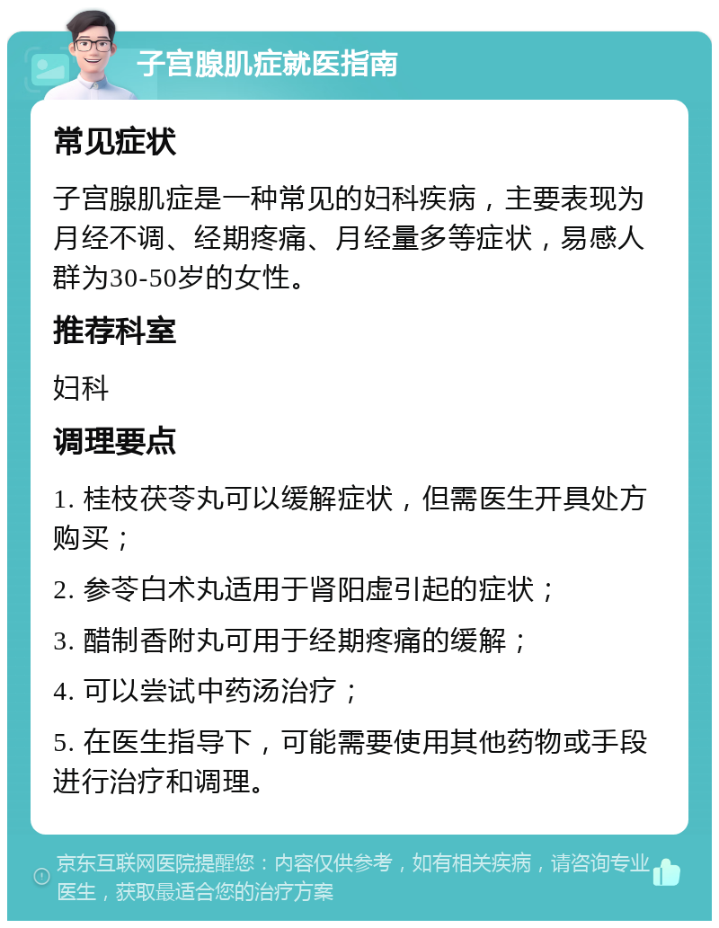 子宫腺肌症就医指南 常见症状 子宫腺肌症是一种常见的妇科疾病，主要表现为月经不调、经期疼痛、月经量多等症状，易感人群为30-50岁的女性。 推荐科室 妇科 调理要点 1. 桂枝茯苓丸可以缓解症状，但需医生开具处方购买； 2. 参苓白术丸适用于肾阳虚引起的症状； 3. 醋制香附丸可用于经期疼痛的缓解； 4. 可以尝试中药汤治疗； 5. 在医生指导下，可能需要使用其他药物或手段进行治疗和调理。