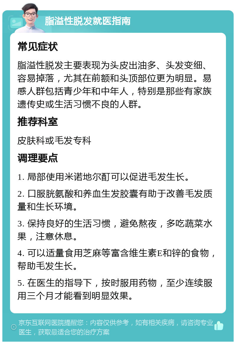 脂溢性脱发就医指南 常见症状 脂溢性脱发主要表现为头皮出油多、头发变细、容易掉落，尤其在前额和头顶部位更为明显。易感人群包括青少年和中年人，特别是那些有家族遗传史或生活习惯不良的人群。 推荐科室 皮肤科或毛发专科 调理要点 1. 局部使用米诺地尔酊可以促进毛发生长。 2. 口服胱氨酸和养血生发胶囊有助于改善毛发质量和生长环境。 3. 保持良好的生活习惯，避免熬夜，多吃蔬菜水果，注意休息。 4. 可以适量食用芝麻等富含维生素E和锌的食物，帮助毛发生长。 5. 在医生的指导下，按时服用药物，至少连续服用三个月才能看到明显效果。