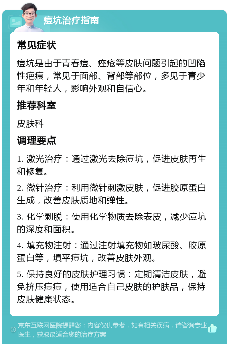 痘坑治疗指南 常见症状 痘坑是由于青春痘、痤疮等皮肤问题引起的凹陷性疤痕，常见于面部、背部等部位，多见于青少年和年轻人，影响外观和自信心。 推荐科室 皮肤科 调理要点 1. 激光治疗：通过激光去除痘坑，促进皮肤再生和修复。 2. 微针治疗：利用微针刺激皮肤，促进胶原蛋白生成，改善皮肤质地和弹性。 3. 化学剥脱：使用化学物质去除表皮，减少痘坑的深度和面积。 4. 填充物注射：通过注射填充物如玻尿酸、胶原蛋白等，填平痘坑，改善皮肤外观。 5. 保持良好的皮肤护理习惯：定期清洁皮肤，避免挤压痘痘，使用适合自己皮肤的护肤品，保持皮肤健康状态。