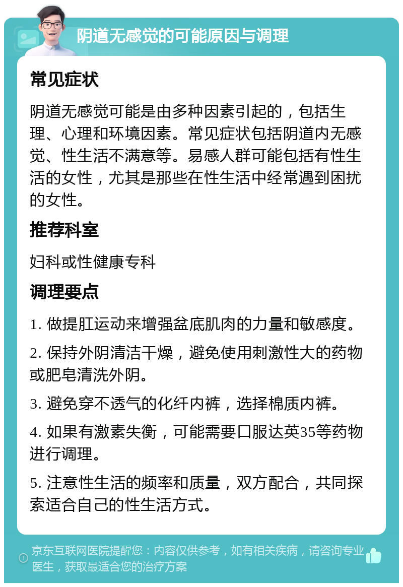 阴道无感觉的可能原因与调理 常见症状 阴道无感觉可能是由多种因素引起的，包括生理、心理和环境因素。常见症状包括阴道内无感觉、性生活不满意等。易感人群可能包括有性生活的女性，尤其是那些在性生活中经常遇到困扰的女性。 推荐科室 妇科或性健康专科 调理要点 1. 做提肛运动来增强盆底肌肉的力量和敏感度。 2. 保持外阴清洁干燥，避免使用刺激性大的药物或肥皂清洗外阴。 3. 避免穿不透气的化纤内裤，选择棉质内裤。 4. 如果有激素失衡，可能需要口服达英35等药物进行调理。 5. 注意性生活的频率和质量，双方配合，共同探索适合自己的性生活方式。