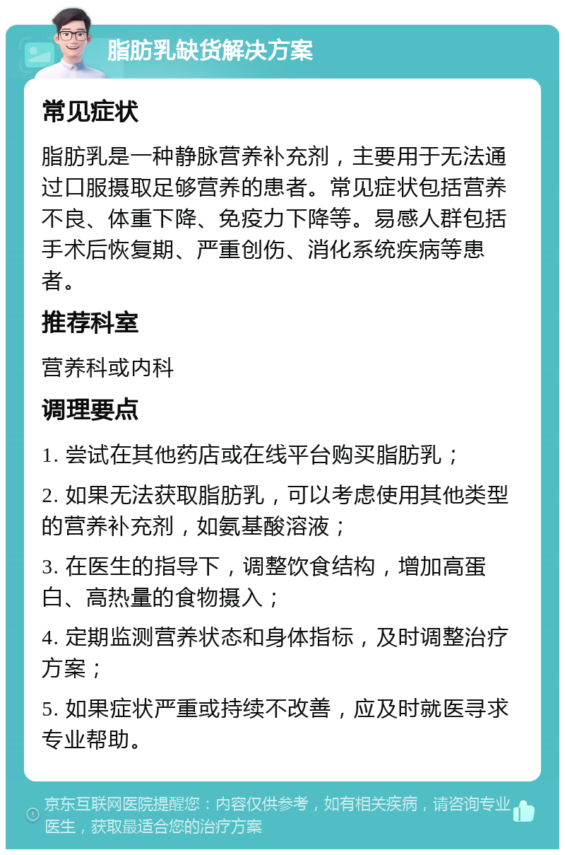 脂肪乳缺货解决方案 常见症状 脂肪乳是一种静脉营养补充剂，主要用于无法通过口服摄取足够营养的患者。常见症状包括营养不良、体重下降、免疫力下降等。易感人群包括手术后恢复期、严重创伤、消化系统疾病等患者。 推荐科室 营养科或内科 调理要点 1. 尝试在其他药店或在线平台购买脂肪乳； 2. 如果无法获取脂肪乳，可以考虑使用其他类型的营养补充剂，如氨基酸溶液； 3. 在医生的指导下，调整饮食结构，增加高蛋白、高热量的食物摄入； 4. 定期监测营养状态和身体指标，及时调整治疗方案； 5. 如果症状严重或持续不改善，应及时就医寻求专业帮助。