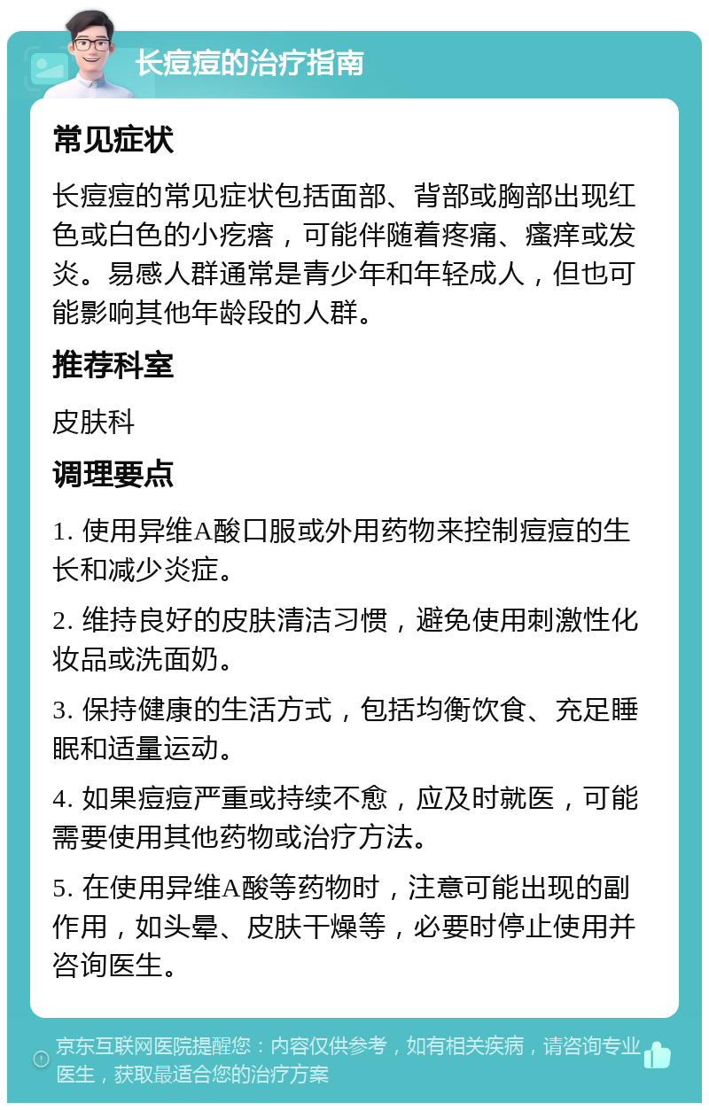 长痘痘的治疗指南 常见症状 长痘痘的常见症状包括面部、背部或胸部出现红色或白色的小疙瘩，可能伴随着疼痛、瘙痒或发炎。易感人群通常是青少年和年轻成人，但也可能影响其他年龄段的人群。 推荐科室 皮肤科 调理要点 1. 使用异维A酸口服或外用药物来控制痘痘的生长和减少炎症。 2. 维持良好的皮肤清洁习惯，避免使用刺激性化妆品或洗面奶。 3. 保持健康的生活方式，包括均衡饮食、充足睡眠和适量运动。 4. 如果痘痘严重或持续不愈，应及时就医，可能需要使用其他药物或治疗方法。 5. 在使用异维A酸等药物时，注意可能出现的副作用，如头晕、皮肤干燥等，必要时停止使用并咨询医生。