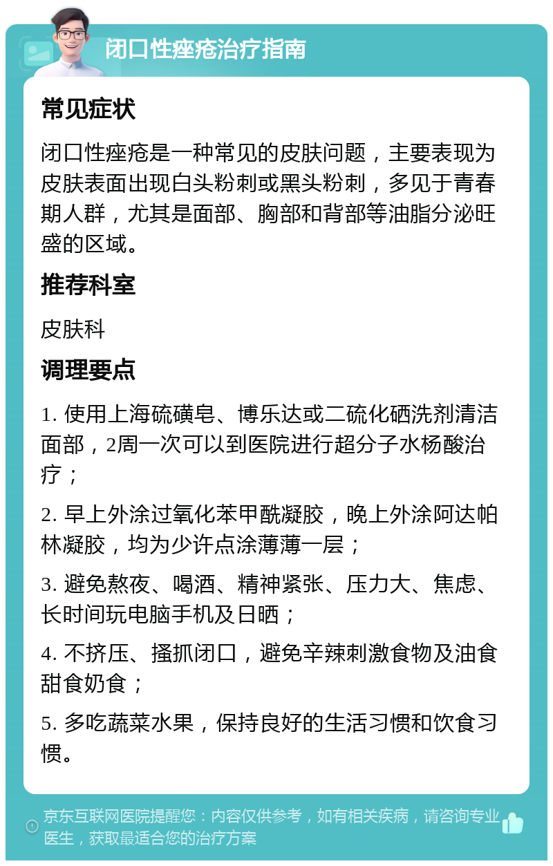 闭口性痤疮治疗指南 常见症状 闭口性痤疮是一种常见的皮肤问题，主要表现为皮肤表面出现白头粉刺或黑头粉刺，多见于青春期人群，尤其是面部、胸部和背部等油脂分泌旺盛的区域。 推荐科室 皮肤科 调理要点 1. 使用上海硫磺皂、博乐达或二硫化硒洗剂清洁面部，2周一次可以到医院进行超分子水杨酸治疗； 2. 早上外涂过氧化苯甲酰凝胶，晚上外涂阿达帕林凝胶，均为少许点涂薄薄一层； 3. 避免熬夜、喝酒、精神紧张、压力大、焦虑、长时间玩电脑手机及日晒； 4. 不挤压、搔抓闭口，避免辛辣刺激食物及油食甜食奶食； 5. 多吃蔬菜水果，保持良好的生活习惯和饮食习惯。