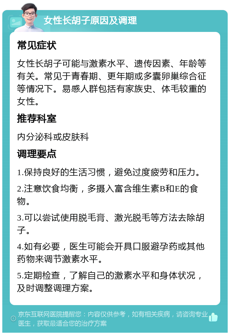 女性长胡子原因及调理 常见症状 女性长胡子可能与激素水平、遗传因素、年龄等有关。常见于青春期、更年期或多囊卵巢综合征等情况下。易感人群包括有家族史、体毛较重的女性。 推荐科室 内分泌科或皮肤科 调理要点 1.保持良好的生活习惯，避免过度疲劳和压力。 2.注意饮食均衡，多摄入富含维生素B和E的食物。 3.可以尝试使用脱毛膏、激光脱毛等方法去除胡子。 4.如有必要，医生可能会开具口服避孕药或其他药物来调节激素水平。 5.定期检查，了解自己的激素水平和身体状况，及时调整调理方案。