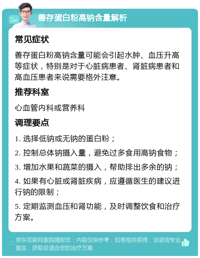 善存蛋白粉高钠含量解析 常见症状 善存蛋白粉高钠含量可能会引起水肿、血压升高等症状，特别是对于心脏病患者、肾脏病患者和高血压患者来说需要格外注意。 推荐科室 心血管内科或营养科 调理要点 1. 选择低钠或无钠的蛋白粉； 2. 控制总体钠摄入量，避免过多食用高钠食物； 3. 增加水果和蔬菜的摄入，帮助排出多余的钠； 4. 如果有心脏或肾脏疾病，应遵循医生的建议进行钠的限制； 5. 定期监测血压和肾功能，及时调整饮食和治疗方案。