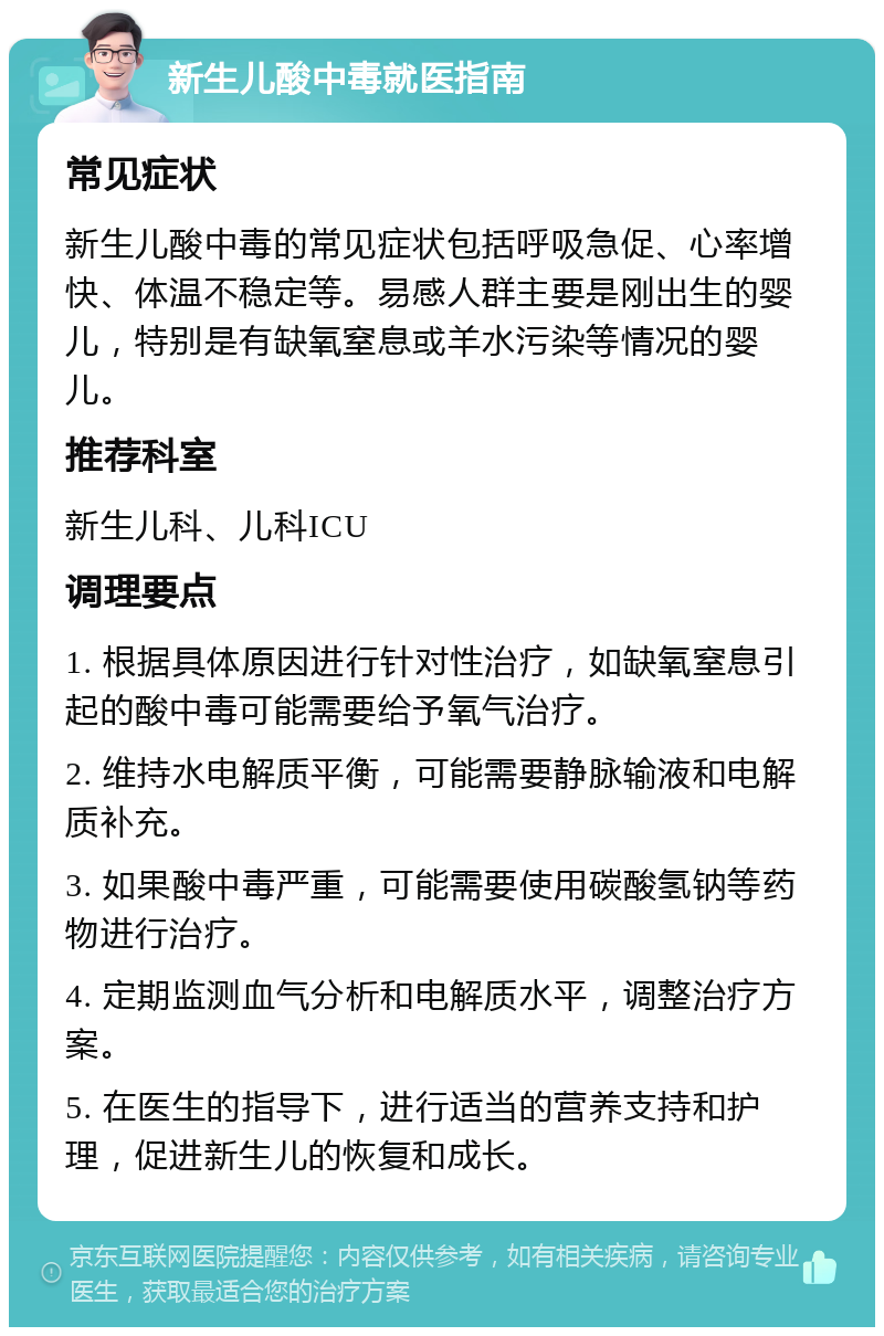 新生儿酸中毒就医指南 常见症状 新生儿酸中毒的常见症状包括呼吸急促、心率增快、体温不稳定等。易感人群主要是刚出生的婴儿，特别是有缺氧窒息或羊水污染等情况的婴儿。 推荐科室 新生儿科、儿科ICU 调理要点 1. 根据具体原因进行针对性治疗，如缺氧窒息引起的酸中毒可能需要给予氧气治疗。 2. 维持水电解质平衡，可能需要静脉输液和电解质补充。 3. 如果酸中毒严重，可能需要使用碳酸氢钠等药物进行治疗。 4. 定期监测血气分析和电解质水平，调整治疗方案。 5. 在医生的指导下，进行适当的营养支持和护理，促进新生儿的恢复和成长。