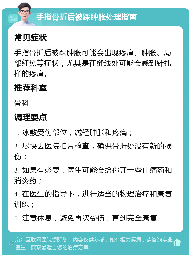 手指骨折后被踩肿胀处理指南 常见症状 手指骨折后被踩肿胀可能会出现疼痛、肿胀、局部红热等症状，尤其是在缝线处可能会感到针扎样的疼痛。 推荐科室 骨科 调理要点 1. 冰敷受伤部位，减轻肿胀和疼痛； 2. 尽快去医院拍片检查，确保骨折处没有新的损伤； 3. 如果有必要，医生可能会给你开一些止痛药和消炎药； 4. 在医生的指导下，进行适当的物理治疗和康复训练； 5. 注意休息，避免再次受伤，直到完全康复。