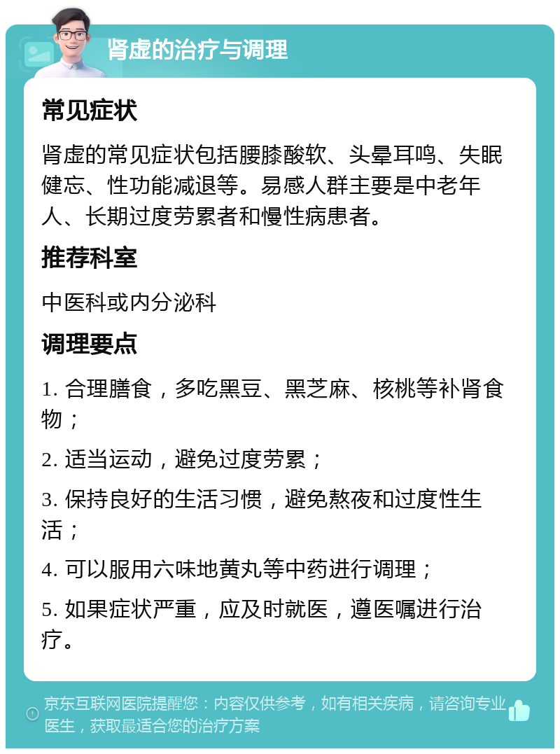 肾虚的治疗与调理 常见症状 肾虚的常见症状包括腰膝酸软、头晕耳鸣、失眠健忘、性功能减退等。易感人群主要是中老年人、长期过度劳累者和慢性病患者。 推荐科室 中医科或内分泌科 调理要点 1. 合理膳食，多吃黑豆、黑芝麻、核桃等补肾食物； 2. 适当运动，避免过度劳累； 3. 保持良好的生活习惯，避免熬夜和过度性生活； 4. 可以服用六味地黄丸等中药进行调理； 5. 如果症状严重，应及时就医，遵医嘱进行治疗。