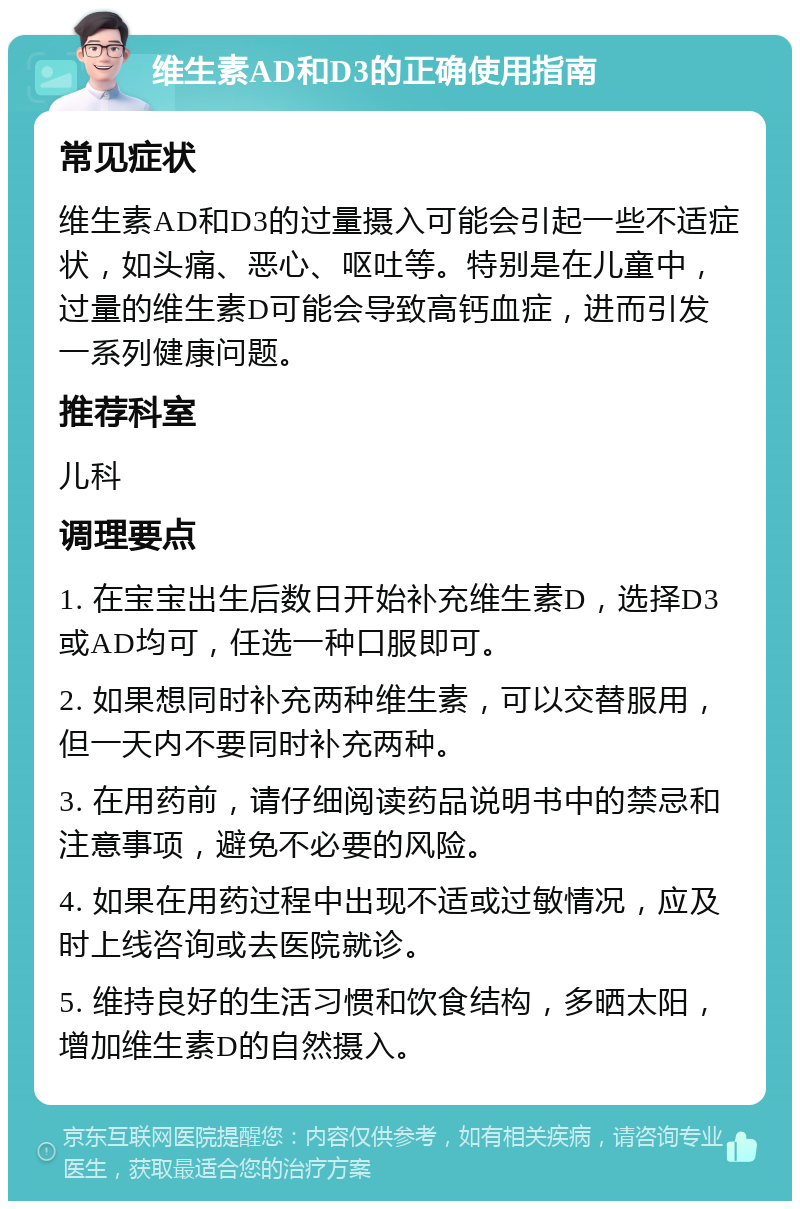 维生素AD和D3的正确使用指南 常见症状 维生素AD和D3的过量摄入可能会引起一些不适症状，如头痛、恶心、呕吐等。特别是在儿童中，过量的维生素D可能会导致高钙血症，进而引发一系列健康问题。 推荐科室 儿科 调理要点 1. 在宝宝出生后数日开始补充维生素D，选择D3或AD均可，任选一种口服即可。 2. 如果想同时补充两种维生素，可以交替服用，但一天内不要同时补充两种。 3. 在用药前，请仔细阅读药品说明书中的禁忌和注意事项，避免不必要的风险。 4. 如果在用药过程中出现不适或过敏情况，应及时上线咨询或去医院就诊。 5. 维持良好的生活习惯和饮食结构，多晒太阳，增加维生素D的自然摄入。