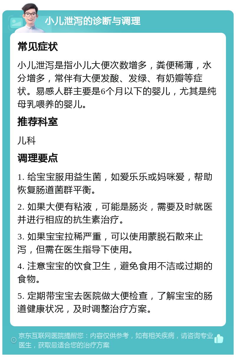 小儿泄泻的诊断与调理 常见症状 小儿泄泻是指小儿大便次数增多，粪便稀薄，水分增多，常伴有大便发酸、发绿、有奶瓣等症状。易感人群主要是6个月以下的婴儿，尤其是纯母乳喂养的婴儿。 推荐科室 儿科 调理要点 1. 给宝宝服用益生菌，如爱乐乐或妈咪爱，帮助恢复肠道菌群平衡。 2. 如果大便有粘液，可能是肠炎，需要及时就医并进行相应的抗生素治疗。 3. 如果宝宝拉稀严重，可以使用蒙脱石散来止泻，但需在医生指导下使用。 4. 注意宝宝的饮食卫生，避免食用不洁或过期的食物。 5. 定期带宝宝去医院做大便检查，了解宝宝的肠道健康状况，及时调整治疗方案。