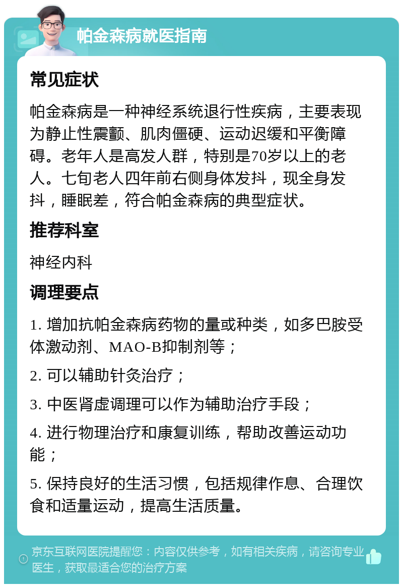 帕金森病就医指南 常见症状 帕金森病是一种神经系统退行性疾病，主要表现为静止性震颤、肌肉僵硬、运动迟缓和平衡障碍。老年人是高发人群，特别是70岁以上的老人。七旬老人四年前右侧身体发抖，现全身发抖，睡眠差，符合帕金森病的典型症状。 推荐科室 神经内科 调理要点 1. 增加抗帕金森病药物的量或种类，如多巴胺受体激动剂、MAO-B抑制剂等； 2. 可以辅助针灸治疗； 3. 中医肾虚调理可以作为辅助治疗手段； 4. 进行物理治疗和康复训练，帮助改善运动功能； 5. 保持良好的生活习惯，包括规律作息、合理饮食和适量运动，提高生活质量。