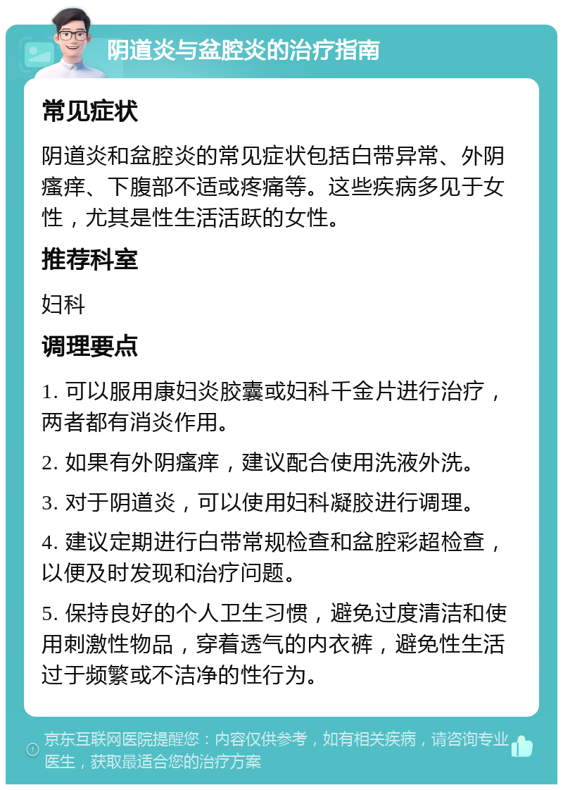 阴道炎与盆腔炎的治疗指南 常见症状 阴道炎和盆腔炎的常见症状包括白带异常、外阴瘙痒、下腹部不适或疼痛等。这些疾病多见于女性，尤其是性生活活跃的女性。 推荐科室 妇科 调理要点 1. 可以服用康妇炎胶囊或妇科千金片进行治疗，两者都有消炎作用。 2. 如果有外阴瘙痒，建议配合使用洗液外洗。 3. 对于阴道炎，可以使用妇科凝胶进行调理。 4. 建议定期进行白带常规检查和盆腔彩超检查，以便及时发现和治疗问题。 5. 保持良好的个人卫生习惯，避免过度清洁和使用刺激性物品，穿着透气的内衣裤，避免性生活过于频繁或不洁净的性行为。