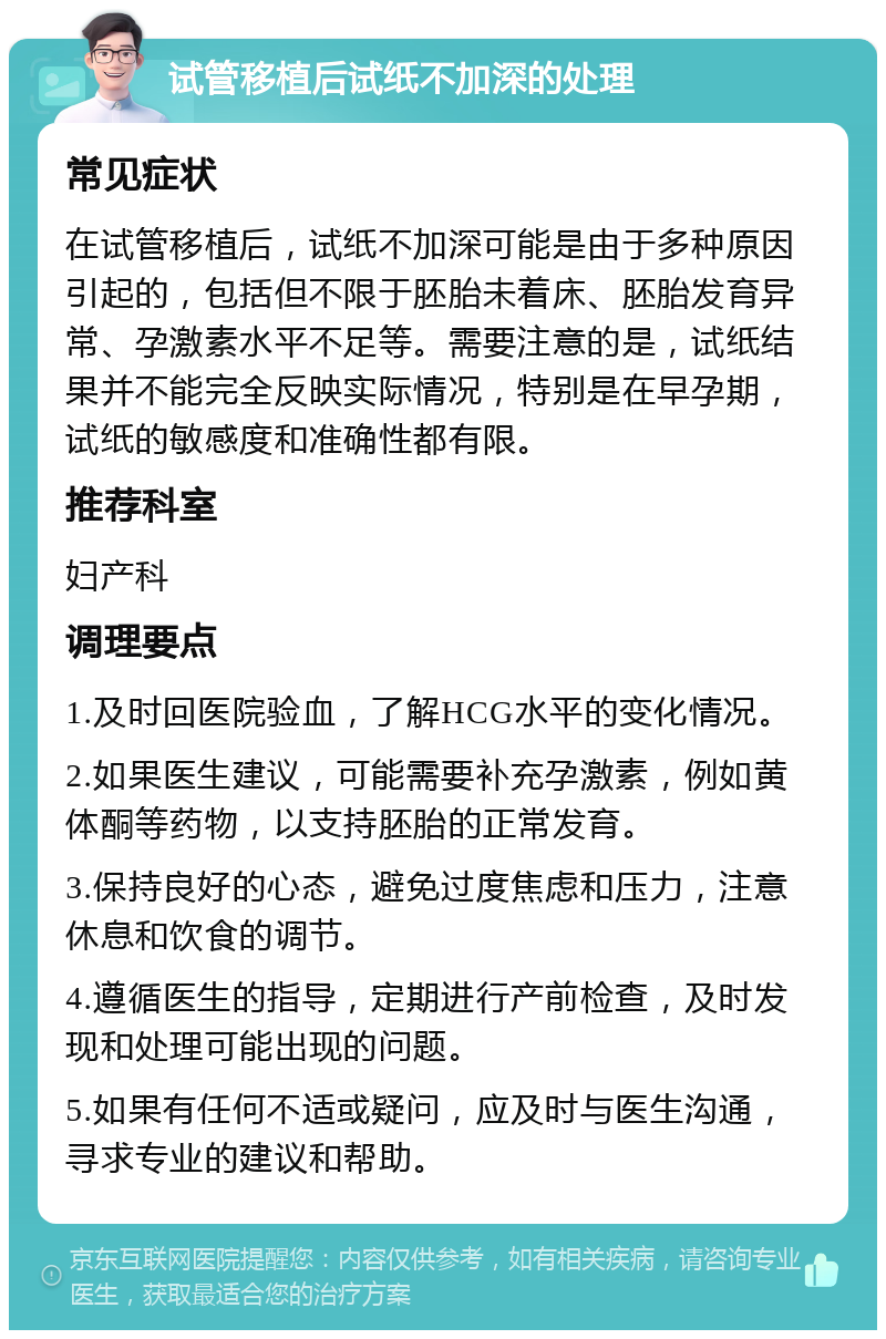 试管移植后试纸不加深的处理 常见症状 在试管移植后，试纸不加深可能是由于多种原因引起的，包括但不限于胚胎未着床、胚胎发育异常、孕激素水平不足等。需要注意的是，试纸结果并不能完全反映实际情况，特别是在早孕期，试纸的敏感度和准确性都有限。 推荐科室 妇产科 调理要点 1.及时回医院验血，了解HCG水平的变化情况。 2.如果医生建议，可能需要补充孕激素，例如黄体酮等药物，以支持胚胎的正常发育。 3.保持良好的心态，避免过度焦虑和压力，注意休息和饮食的调节。 4.遵循医生的指导，定期进行产前检查，及时发现和处理可能出现的问题。 5.如果有任何不适或疑问，应及时与医生沟通，寻求专业的建议和帮助。