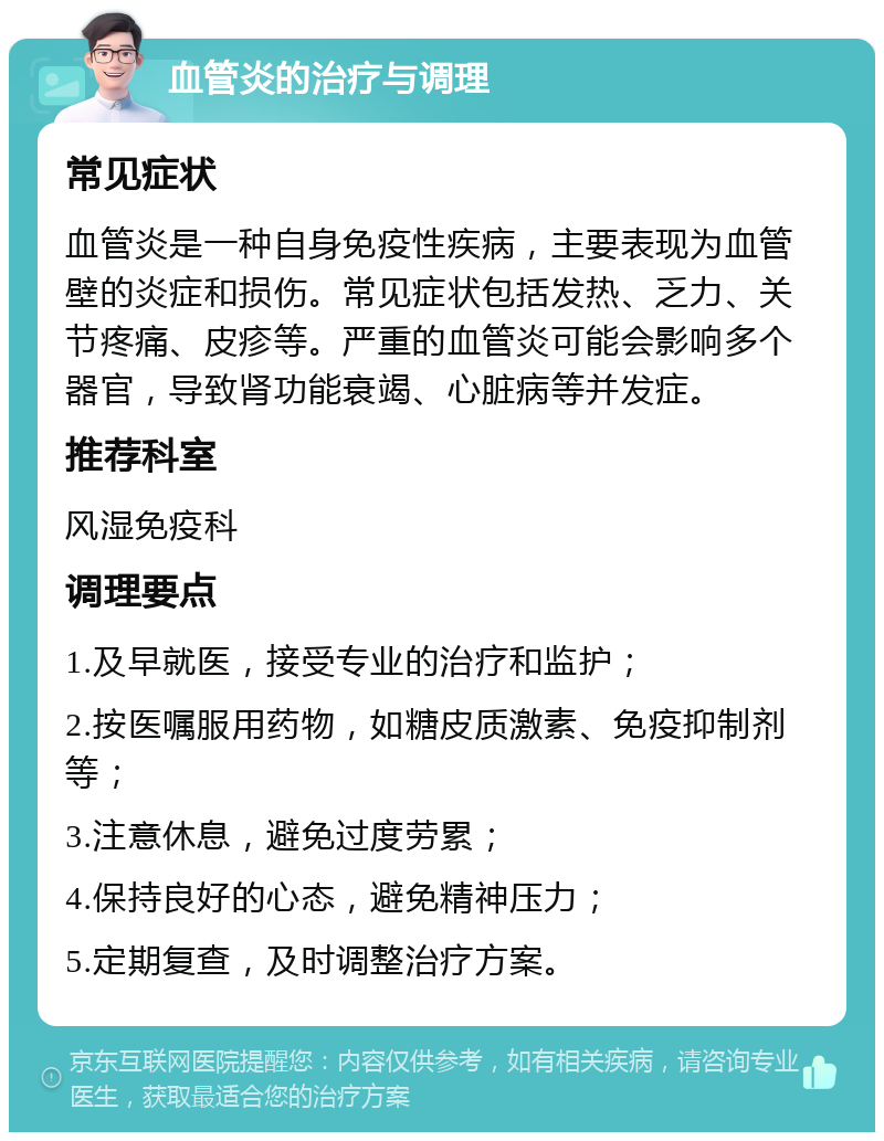 血管炎的治疗与调理 常见症状 血管炎是一种自身免疫性疾病，主要表现为血管壁的炎症和损伤。常见症状包括发热、乏力、关节疼痛、皮疹等。严重的血管炎可能会影响多个器官，导致肾功能衰竭、心脏病等并发症。 推荐科室 风湿免疫科 调理要点 1.及早就医，接受专业的治疗和监护； 2.按医嘱服用药物，如糖皮质激素、免疫抑制剂等； 3.注意休息，避免过度劳累； 4.保持良好的心态，避免精神压力； 5.定期复查，及时调整治疗方案。