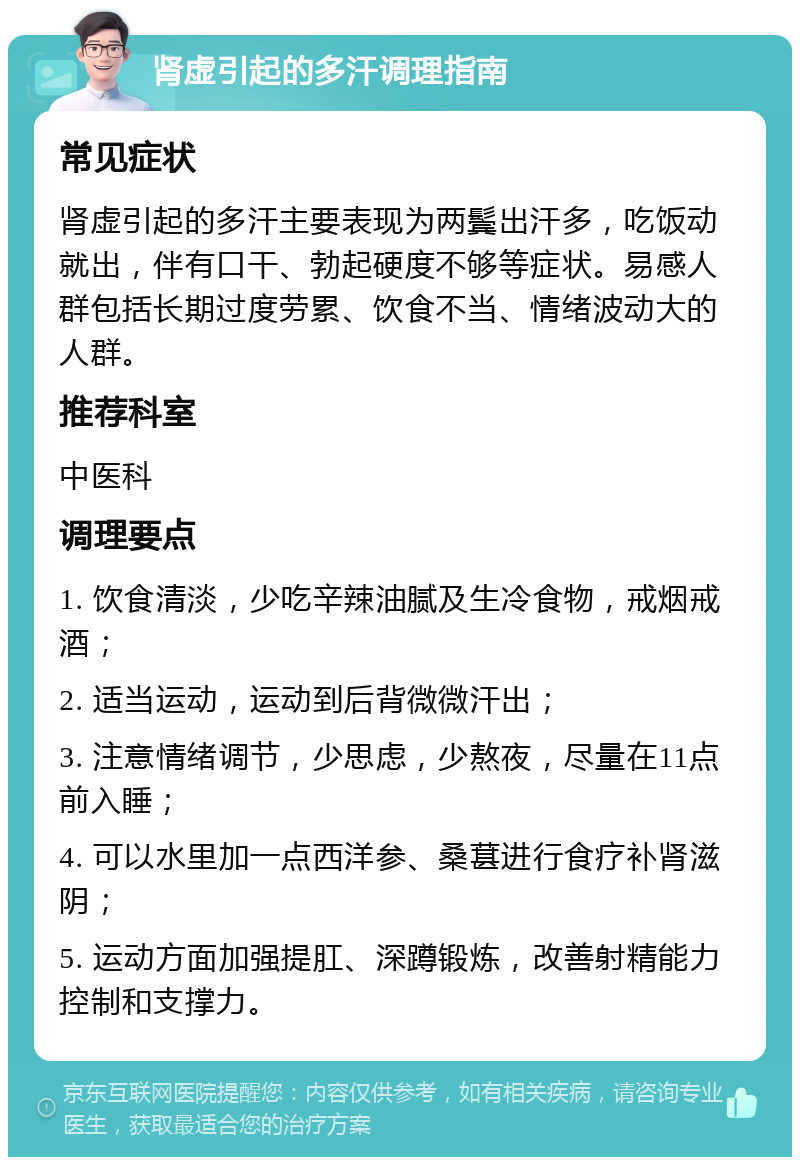 肾虚引起的多汗调理指南 常见症状 肾虚引起的多汗主要表现为两鬓出汗多，吃饭动就出，伴有口干、勃起硬度不够等症状。易感人群包括长期过度劳累、饮食不当、情绪波动大的人群。 推荐科室 中医科 调理要点 1. 饮食清淡，少吃辛辣油腻及生冷食物，戒烟戒酒； 2. 适当运动，运动到后背微微汗出； 3. 注意情绪调节，少思虑，少熬夜，尽量在11点前入睡； 4. 可以水里加一点西洋参、桑葚进行食疗补肾滋阴； 5. 运动方面加强提肛、深蹲锻炼，改善射精能力控制和支撑力。