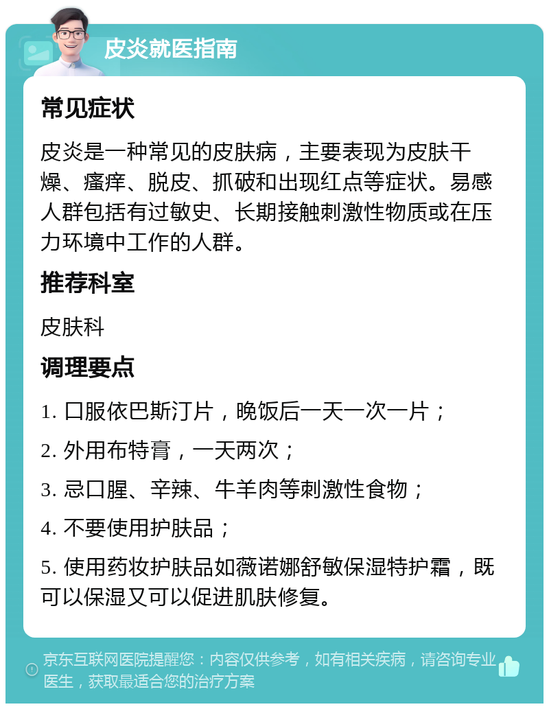 皮炎就医指南 常见症状 皮炎是一种常见的皮肤病，主要表现为皮肤干燥、瘙痒、脱皮、抓破和出现红点等症状。易感人群包括有过敏史、长期接触刺激性物质或在压力环境中工作的人群。 推荐科室 皮肤科 调理要点 1. 口服依巴斯汀片，晚饭后一天一次一片； 2. 外用布特膏，一天两次； 3. 忌口腥、辛辣、牛羊肉等刺激性食物； 4. 不要使用护肤品； 5. 使用药妆护肤品如薇诺娜舒敏保湿特护霜，既可以保湿又可以促进肌肤修复。