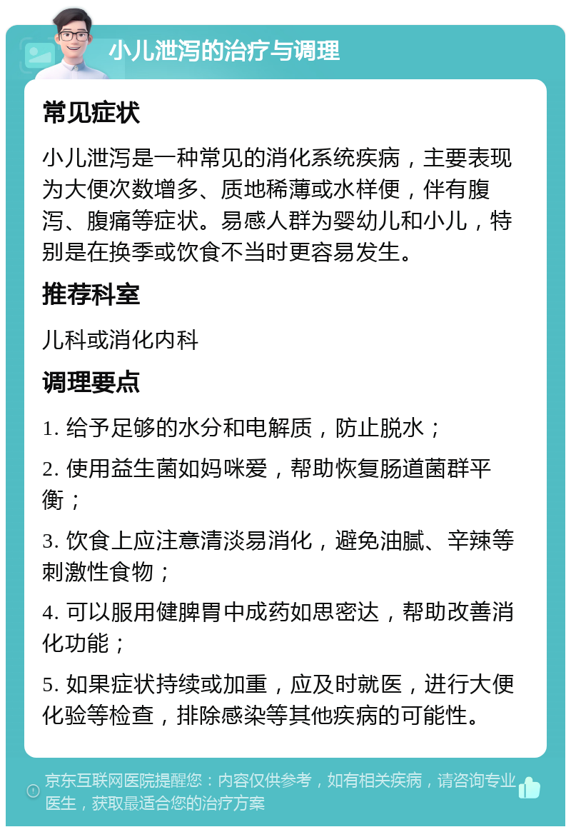 小儿泄泻的治疗与调理 常见症状 小儿泄泻是一种常见的消化系统疾病，主要表现为大便次数增多、质地稀薄或水样便，伴有腹泻、腹痛等症状。易感人群为婴幼儿和小儿，特别是在换季或饮食不当时更容易发生。 推荐科室 儿科或消化内科 调理要点 1. 给予足够的水分和电解质，防止脱水； 2. 使用益生菌如妈咪爱，帮助恢复肠道菌群平衡； 3. 饮食上应注意清淡易消化，避免油腻、辛辣等刺激性食物； 4. 可以服用健脾胃中成药如思密达，帮助改善消化功能； 5. 如果症状持续或加重，应及时就医，进行大便化验等检查，排除感染等其他疾病的可能性。