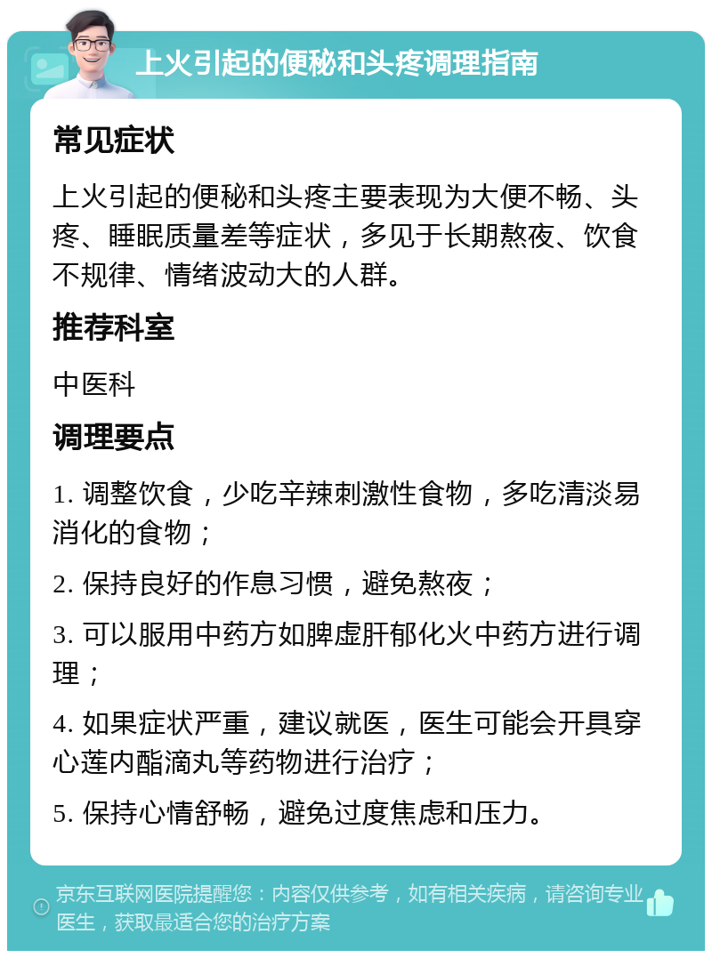 上火引起的便秘和头疼调理指南 常见症状 上火引起的便秘和头疼主要表现为大便不畅、头疼、睡眠质量差等症状，多见于长期熬夜、饮食不规律、情绪波动大的人群。 推荐科室 中医科 调理要点 1. 调整饮食，少吃辛辣刺激性食物，多吃清淡易消化的食物； 2. 保持良好的作息习惯，避免熬夜； 3. 可以服用中药方如脾虚肝郁化火中药方进行调理； 4. 如果症状严重，建议就医，医生可能会开具穿心莲内酯滴丸等药物进行治疗； 5. 保持心情舒畅，避免过度焦虑和压力。