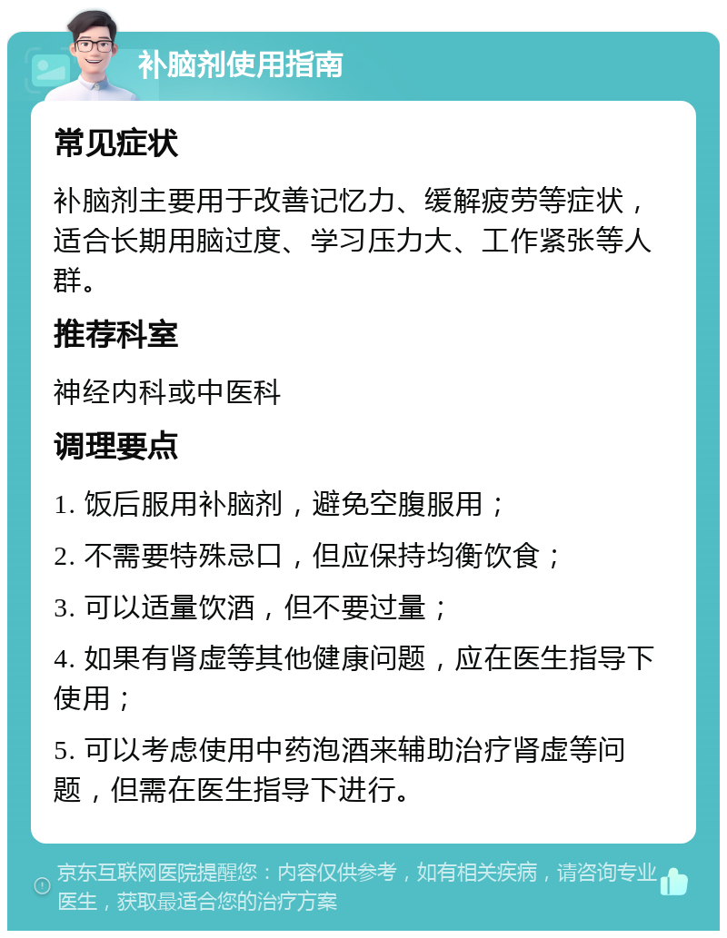 补脑剂使用指南 常见症状 补脑剂主要用于改善记忆力、缓解疲劳等症状，适合长期用脑过度、学习压力大、工作紧张等人群。 推荐科室 神经内科或中医科 调理要点 1. 饭后服用补脑剂，避免空腹服用； 2. 不需要特殊忌口，但应保持均衡饮食； 3. 可以适量饮酒，但不要过量； 4. 如果有肾虚等其他健康问题，应在医生指导下使用； 5. 可以考虑使用中药泡酒来辅助治疗肾虚等问题，但需在医生指导下进行。