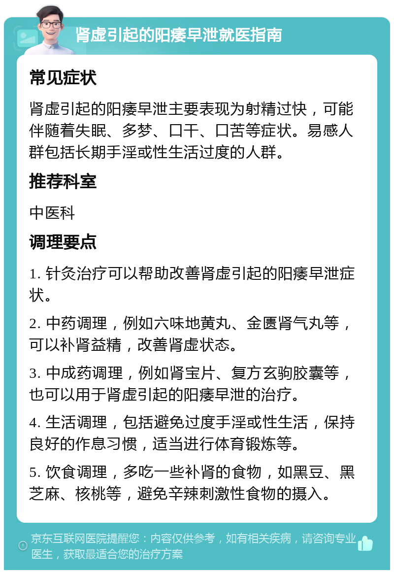 肾虚引起的阳痿早泄就医指南 常见症状 肾虚引起的阳痿早泄主要表现为射精过快，可能伴随着失眠、多梦、口干、口苦等症状。易感人群包括长期手淫或性生活过度的人群。 推荐科室 中医科 调理要点 1. 针灸治疗可以帮助改善肾虚引起的阳痿早泄症状。 2. 中药调理，例如六味地黄丸、金匮肾气丸等，可以补肾益精，改善肾虚状态。 3. 中成药调理，例如肾宝片、复方玄驹胶囊等，也可以用于肾虚引起的阳痿早泄的治疗。 4. 生活调理，包括避免过度手淫或性生活，保持良好的作息习惯，适当进行体育锻炼等。 5. 饮食调理，多吃一些补肾的食物，如黑豆、黑芝麻、核桃等，避免辛辣刺激性食物的摄入。