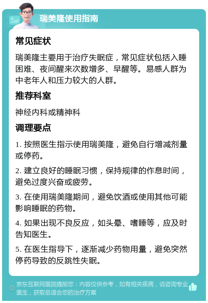 瑞美隆使用指南 常见症状 瑞美隆主要用于治疗失眠症，常见症状包括入睡困难、夜间醒来次数增多、早醒等。易感人群为中老年人和压力较大的人群。 推荐科室 神经内科或精神科 调理要点 1. 按照医生指示使用瑞美隆，避免自行增减剂量或停药。 2. 建立良好的睡眠习惯，保持规律的作息时间，避免过度兴奋或疲劳。 3. 在使用瑞美隆期间，避免饮酒或使用其他可能影响睡眠的药物。 4. 如果出现不良反应，如头晕、嗜睡等，应及时告知医生。 5. 在医生指导下，逐渐减少药物用量，避免突然停药导致的反跳性失眠。