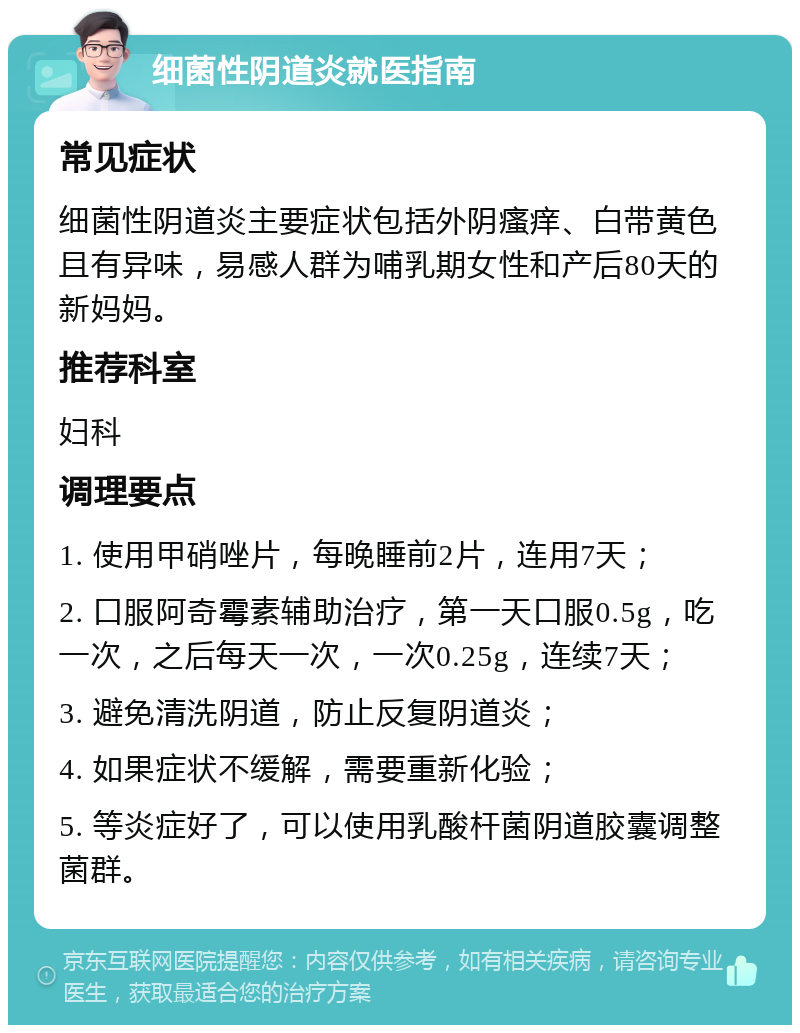 细菌性阴道炎就医指南 常见症状 细菌性阴道炎主要症状包括外阴瘙痒、白带黄色且有异味，易感人群为哺乳期女性和产后80天的新妈妈。 推荐科室 妇科 调理要点 1. 使用甲硝唑片，每晚睡前2片，连用7天； 2. 口服阿奇霉素辅助治疗，第一天口服0.5g，吃一次，之后每天一次，一次0.25g，连续7天； 3. 避免清洗阴道，防止反复阴道炎； 4. 如果症状不缓解，需要重新化验； 5. 等炎症好了，可以使用乳酸杆菌阴道胶囊调整菌群。