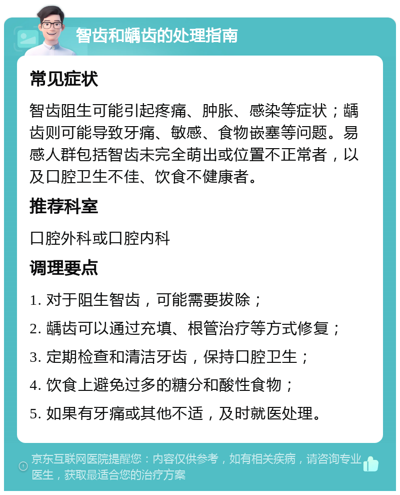 智齿和龋齿的处理指南 常见症状 智齿阻生可能引起疼痛、肿胀、感染等症状；龋齿则可能导致牙痛、敏感、食物嵌塞等问题。易感人群包括智齿未完全萌出或位置不正常者，以及口腔卫生不佳、饮食不健康者。 推荐科室 口腔外科或口腔内科 调理要点 1. 对于阻生智齿，可能需要拔除； 2. 龋齿可以通过充填、根管治疗等方式修复； 3. 定期检查和清洁牙齿，保持口腔卫生； 4. 饮食上避免过多的糖分和酸性食物； 5. 如果有牙痛或其他不适，及时就医处理。