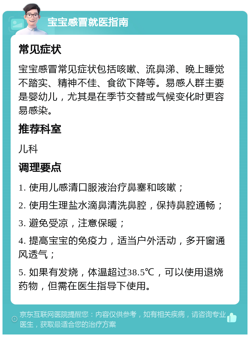 宝宝感冒就医指南 常见症状 宝宝感冒常见症状包括咳嗽、流鼻涕、晚上睡觉不踏实、精神不佳、食欲下降等。易感人群主要是婴幼儿，尤其是在季节交替或气候变化时更容易感染。 推荐科室 儿科 调理要点 1. 使用儿感清口服液治疗鼻塞和咳嗽； 2. 使用生理盐水滴鼻清洗鼻腔，保持鼻腔通畅； 3. 避免受凉，注意保暖； 4. 提高宝宝的免疫力，适当户外活动，多开窗通风透气； 5. 如果有发烧，体温超过38.5℃，可以使用退烧药物，但需在医生指导下使用。