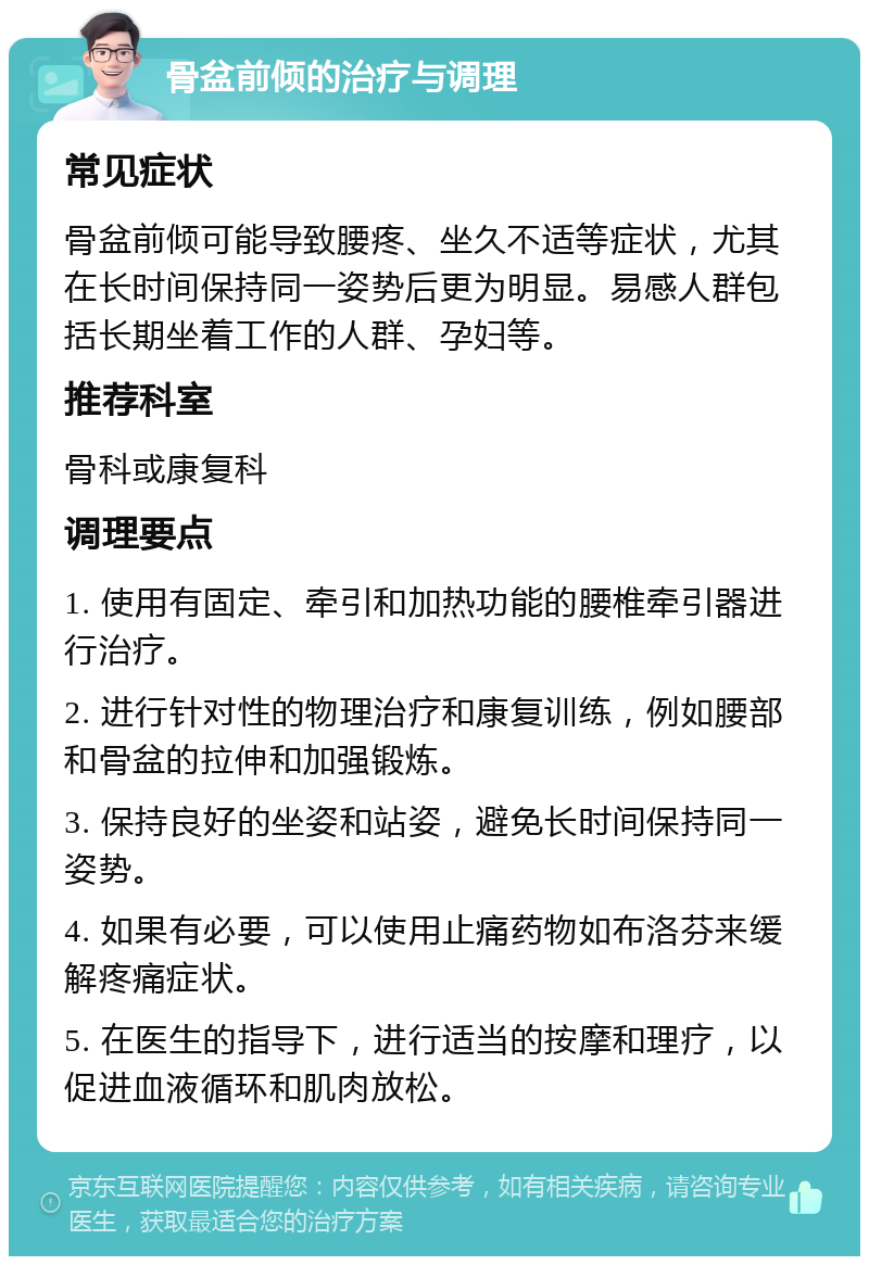 骨盆前倾的治疗与调理 常见症状 骨盆前倾可能导致腰疼、坐久不适等症状，尤其在长时间保持同一姿势后更为明显。易感人群包括长期坐着工作的人群、孕妇等。 推荐科室 骨科或康复科 调理要点 1. 使用有固定、牵引和加热功能的腰椎牵引器进行治疗。 2. 进行针对性的物理治疗和康复训练，例如腰部和骨盆的拉伸和加强锻炼。 3. 保持良好的坐姿和站姿，避免长时间保持同一姿势。 4. 如果有必要，可以使用止痛药物如布洛芬来缓解疼痛症状。 5. 在医生的指导下，进行适当的按摩和理疗，以促进血液循环和肌肉放松。