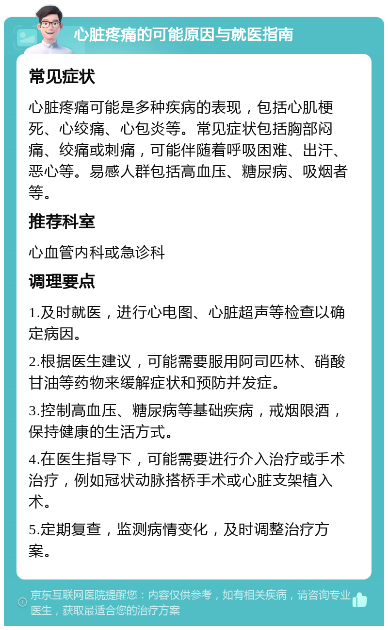 心脏疼痛的可能原因与就医指南 常见症状 心脏疼痛可能是多种疾病的表现，包括心肌梗死、心绞痛、心包炎等。常见症状包括胸部闷痛、绞痛或刺痛，可能伴随着呼吸困难、出汗、恶心等。易感人群包括高血压、糖尿病、吸烟者等。 推荐科室 心血管内科或急诊科 调理要点 1.及时就医，进行心电图、心脏超声等检查以确定病因。 2.根据医生建议，可能需要服用阿司匹林、硝酸甘油等药物来缓解症状和预防并发症。 3.控制高血压、糖尿病等基础疾病，戒烟限酒，保持健康的生活方式。 4.在医生指导下，可能需要进行介入治疗或手术治疗，例如冠状动脉搭桥手术或心脏支架植入术。 5.定期复查，监测病情变化，及时调整治疗方案。