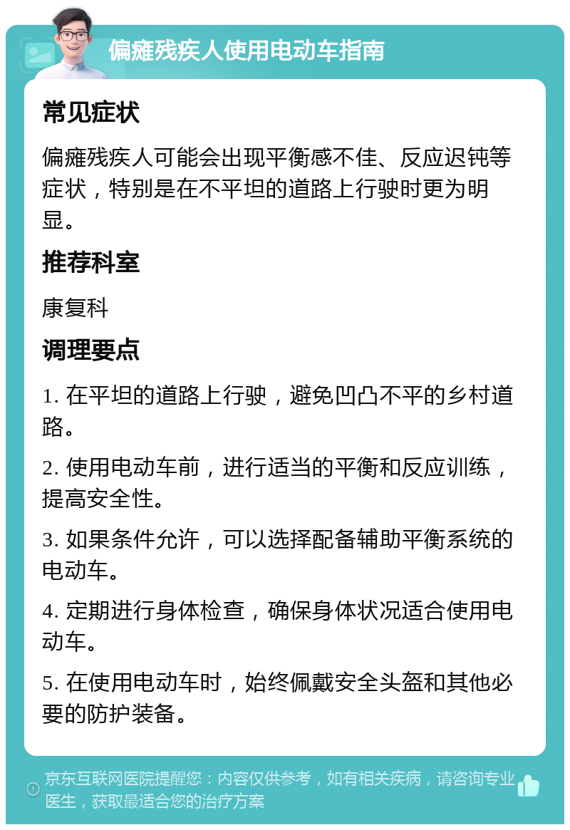 偏瘫残疾人使用电动车指南 常见症状 偏瘫残疾人可能会出现平衡感不佳、反应迟钝等症状，特别是在不平坦的道路上行驶时更为明显。 推荐科室 康复科 调理要点 1. 在平坦的道路上行驶，避免凹凸不平的乡村道路。 2. 使用电动车前，进行适当的平衡和反应训练，提高安全性。 3. 如果条件允许，可以选择配备辅助平衡系统的电动车。 4. 定期进行身体检查，确保身体状况适合使用电动车。 5. 在使用电动车时，始终佩戴安全头盔和其他必要的防护装备。