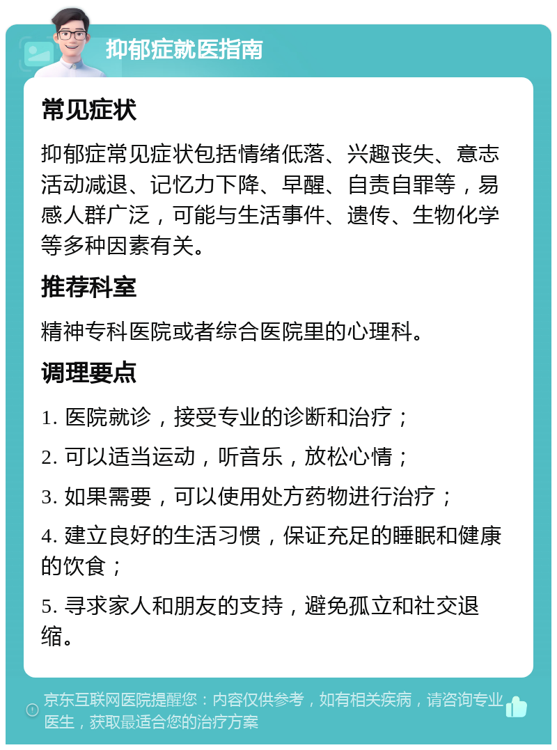 抑郁症就医指南 常见症状 抑郁症常见症状包括情绪低落、兴趣丧失、意志活动减退、记忆力下降、早醒、自责自罪等，易感人群广泛，可能与生活事件、遗传、生物化学等多种因素有关。 推荐科室 精神专科医院或者综合医院里的心理科。 调理要点 1. 医院就诊，接受专业的诊断和治疗； 2. 可以适当运动，听音乐，放松心情； 3. 如果需要，可以使用处方药物进行治疗； 4. 建立良好的生活习惯，保证充足的睡眠和健康的饮食； 5. 寻求家人和朋友的支持，避免孤立和社交退缩。