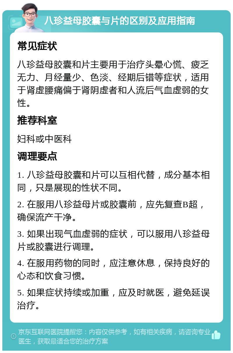 八珍益母胶囊与片的区别及应用指南 常见症状 八珍益母胶囊和片主要用于治疗头晕心慌、疲乏无力、月经量少、色淡、经期后错等症状，适用于肾虚腰痛偏于肾阴虚者和人流后气血虚弱的女性。 推荐科室 妇科或中医科 调理要点 1. 八珍益母胶囊和片可以互相代替，成分基本相同，只是展现的性状不同。 2. 在服用八珍益母片或胶囊前，应先复查B超，确保流产干净。 3. 如果出现气血虚弱的症状，可以服用八珍益母片或胶囊进行调理。 4. 在服用药物的同时，应注意休息，保持良好的心态和饮食习惯。 5. 如果症状持续或加重，应及时就医，避免延误治疗。