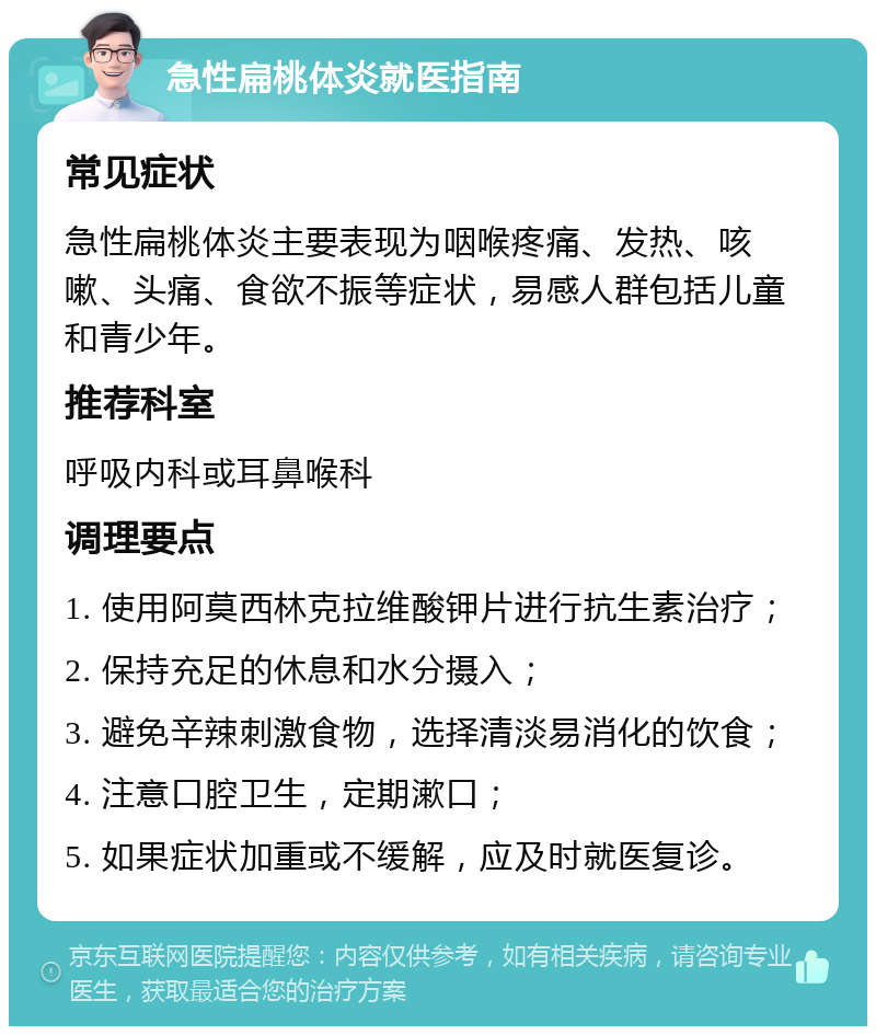 急性扁桃体炎就医指南 常见症状 急性扁桃体炎主要表现为咽喉疼痛、发热、咳嗽、头痛、食欲不振等症状，易感人群包括儿童和青少年。 推荐科室 呼吸内科或耳鼻喉科 调理要点 1. 使用阿莫西林克拉维酸钾片进行抗生素治疗； 2. 保持充足的休息和水分摄入； 3. 避免辛辣刺激食物，选择清淡易消化的饮食； 4. 注意口腔卫生，定期漱口； 5. 如果症状加重或不缓解，应及时就医复诊。