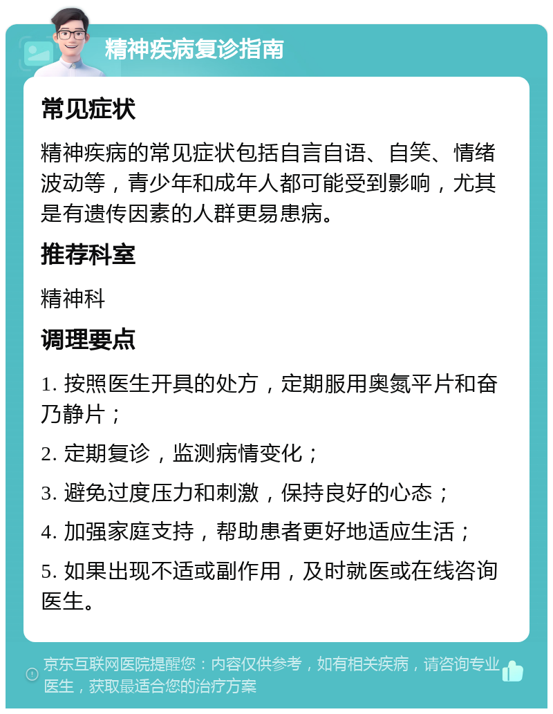 精神疾病复诊指南 常见症状 精神疾病的常见症状包括自言自语、自笑、情绪波动等，青少年和成年人都可能受到影响，尤其是有遗传因素的人群更易患病。 推荐科室 精神科 调理要点 1. 按照医生开具的处方，定期服用奥氮平片和奋乃静片； 2. 定期复诊，监测病情变化； 3. 避免过度压力和刺激，保持良好的心态； 4. 加强家庭支持，帮助患者更好地适应生活； 5. 如果出现不适或副作用，及时就医或在线咨询医生。