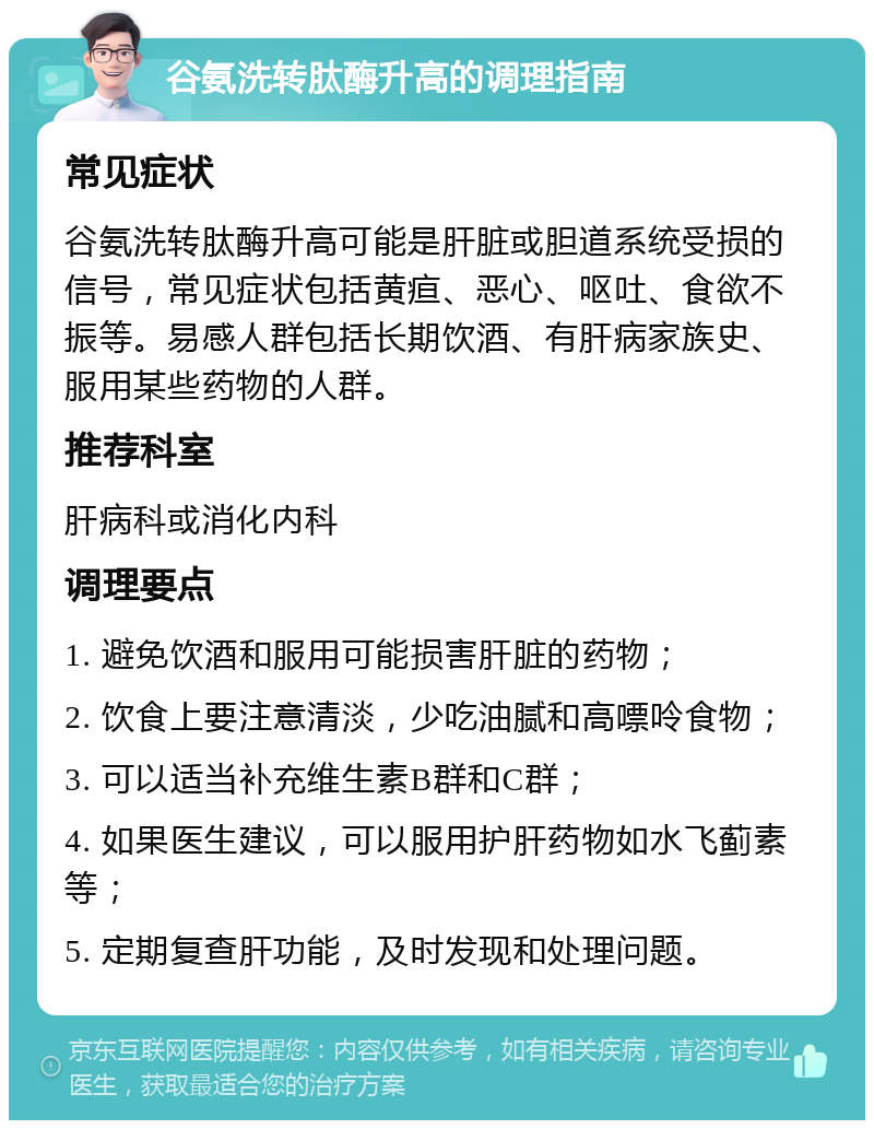 谷氨洗转肽酶升高的调理指南 常见症状 谷氨洗转肽酶升高可能是肝脏或胆道系统受损的信号，常见症状包括黄疸、恶心、呕吐、食欲不振等。易感人群包括长期饮酒、有肝病家族史、服用某些药物的人群。 推荐科室 肝病科或消化内科 调理要点 1. 避免饮酒和服用可能损害肝脏的药物； 2. 饮食上要注意清淡，少吃油腻和高嘌呤食物； 3. 可以适当补充维生素B群和C群； 4. 如果医生建议，可以服用护肝药物如水飞蓟素等； 5. 定期复查肝功能，及时发现和处理问题。