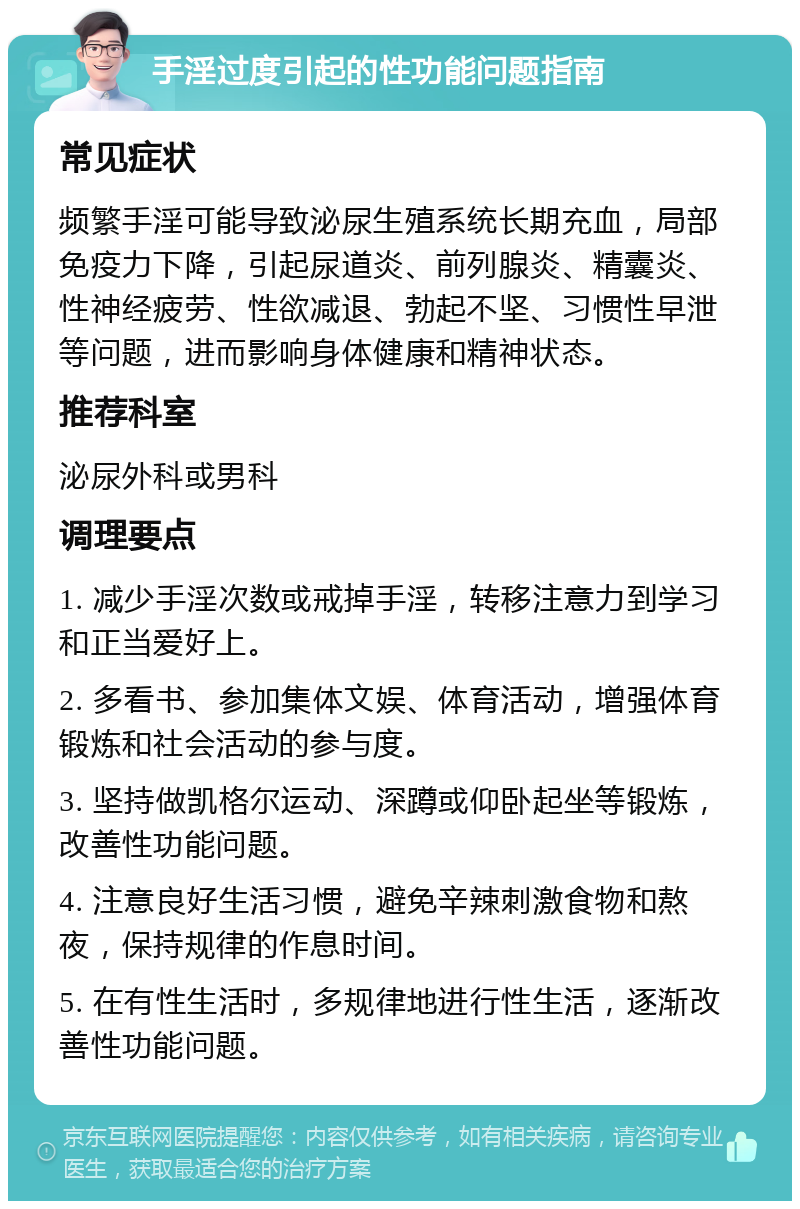 手淫过度引起的性功能问题指南 常见症状 频繁手淫可能导致泌尿生殖系统长期充血，局部免疫力下降，引起尿道炎、前列腺炎、精囊炎、性神经疲劳、性欲减退、勃起不坚、习惯性早泄等问题，进而影响身体健康和精神状态。 推荐科室 泌尿外科或男科 调理要点 1. 减少手淫次数或戒掉手淫，转移注意力到学习和正当爱好上。 2. 多看书、参加集体文娱、体育活动，增强体育锻炼和社会活动的参与度。 3. 坚持做凯格尔运动、深蹲或仰卧起坐等锻炼，改善性功能问题。 4. 注意良好生活习惯，避免辛辣刺激食物和熬夜，保持规律的作息时间。 5. 在有性生活时，多规律地进行性生活，逐渐改善性功能问题。